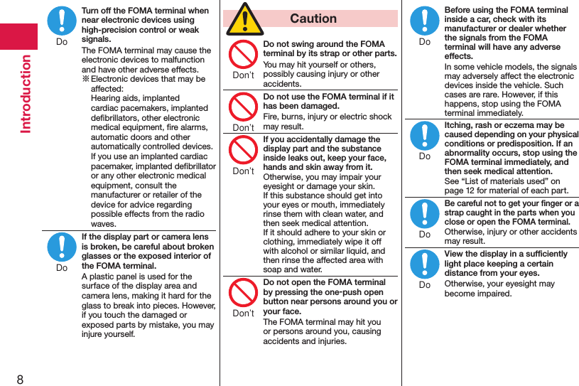 8IntroductionTurn off the FOMA terminal when near electronic devices using high-precision control or weak signals.The FOMA terminal may cause the electronic devices to malfunction and have other adverse effects.※ Electronic devices that may be affected:  Hearing aids, implanted cardiac pacemakers, implanted deﬁbrillators, other electronic medical equipment, ﬁre alarms, automatic doors and other automatically controlled devices. If you use an implanted cardiac pacemaker, implanted deﬁbrillator or any other electronic medical equipment, consult the manufacturer or retailer of the device for advice regarding possible effects from the radio waves.If the display part or camera lens is broken, be careful about broken glasses or the exposed interior of the FOMA terminal.A plastic panel is used for the surface of the display area and camera lens, making it hard for the glass to break into pieces. However, if you touch the damaged or exposed parts by mistake, you may injure yourself.  CautionDo not swing around the FOMA terminal by its strap or other parts.You may hit yourself or others, possibly causing injury or other accidents.Do not use the FOMA terminal if it has been damaged.Fire, burns, injury or electric shock may result.If you accidentally damage the display part and the substance inside leaks out, keep your face, hands and skin away from it.Otherwise, you may impair your eyesight or damage your skin. If this substance should get into your eyes or mouth, immediately rinse them with clean water, and then seek medical attention. If it should adhere to your skin or clothing, immediately wipe it off with alcohol or similar liquid, and then rinse the affected area with soap and water.Do not open the FOMA terminal by pressing the one-push open button near persons around you or your face.The FOMA terminal may hit you or persons around you, causing accidents and injuries.Before using the FOMA terminal inside a car, check with its manufacturer or dealer whether the signals from the FOMA terminal will have any adverse effects.In some vehicle models, the signals may adversely affect the electronic devices inside the vehicle. Such cases are rare. However, if this happens, stop using the FOMA terminal immediately.Itching, rash or eczema may be caused depending on your physical conditions or predisposition. If an abnormality occurs, stop using the FOMA terminal immediately, and then seek medical attention.See “List of materials used” on page 12 for material of each part.Be careful not to get your ﬁnger or a strap caught in the parts when you close or open the FOMA terminal.Otherwise, injury or other accidents may result.View the display in a sufﬁciently light place keeping a certain distance from your eyes.Otherwise, your eyesight may become impaired.DoDoDon’tDon’tDon’tDon’tDoDoDoDo
