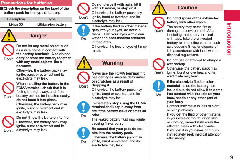 9IntroductionPrecautions for batteries ■Check the description on the label of the battery pack for the type of battery.Description TypeLi-ion 00 Lithium-ion battery  DangerDo not let any metal object such as a wire come in contact with the battery terminals. Also do not carry or store the battery together with any metal objects like a necklace.Otherwise, the battery pack may ignite, burst or overheat and its electrolyte may leak.When installing the battery in the FOMA terminal, check that it is facing the right way, and if the battery cannot be installed easily, do not force it into place.Otherwise, the battery pack may ignite, burst or overheat and its electrolyte may leak.Do not throw the battery into ﬁre.Otherwise, the battery pack may ignite, burst or overheat and its electrolyte may leak.Do not pierce it with nails, hit it with a hammer, or step on it.Otherwise, the battery pack may ignite, burst or overheat and its electrolyte may leak.If the battery ﬂuid or other material gets into your eyes, do not rub them. Flush your eyes with clean water and seek medical attention immediately.Otherwise, the loss of eyesight may result.  WarningNever use the FOMA terminal if it has damages such as deformities or scratches as a result of dropping it.Otherwise, the battery pack may ignite, burst or overheat and its electrolyte may leak.Immediately stop using the FOMA terminal and keep it away from ﬁre if the battery leaks or emits an odor.The leaked battery ﬂuid may ignite, causing ﬁre or burst.Be careful that your pets do not bite into the battery pack.Otherwise, the battery pack may ignite, burst or overheat and its electrolyte may leak.  CautionDo not dispose of the exhausted battery with other waste.The battery may catch ﬁre or damage the environment. After insulating the battery terminals with tape, take the unneeded battery to a handling counter such as a docomo Shop or dispose of it in accordance with local waste disposal regulations.Do not use or attempt to charge a wet battery.Otherwise, the battery pack may ignite, burst or overheat and its electrolyte may leak.If the electrolyte ﬂuid or other material inside the battery has leaked out, do not allow it to come into contact with the skin on your face, hands or any other part of your body.Contact may result in loss of sight or skin problems. If you get the ﬂuid or other material in your eyes or mouth, or on skin or clothing, immediately wash the affected areas with clean water. If you get it in your eyes or mouth, immediately seek medical attention after rinsing.Don’tDon’tDon’tDon’tDoDon’tDoDoDon’tDon’tDo