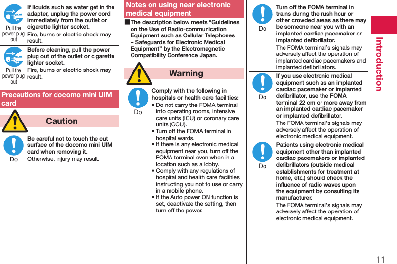 11IntroductionIf liquids such as water get in the adapter, unplug the power cord immediately from the outlet or cigarette lighter socket.Fire, burns or electric shock may result.Before cleaning, pull the power plug out of the outlet or cigarette lighter socket.Fire, burns or electric shock may result.Precautions for docomo mini UIM card  CautionBe careful not to touch the cut surface of the docomo mini UIM card when removing it.Otherwise, injury may result.Notes on using near electronic medical equipment ■The description below meets “Guidelines on the Use of Radio-communication Equipment such as Cellular Telephones – Safeguards for Electronic Medical Equipment” by the Electromagnetic Compatibility Conference Japan.  WarningComply with the following in hospitals or health care facilities:• Do not carry the FOMA terminal into operating rooms, intensive care units (ICU) or coronary care units (CCU).• Turn off the FOMA terminal in hospital wards.• If there is any electronic medical equipment near you, turn off the FOMA terminal even when in a location such as a lobby.• Comply with any regulations of hospital and health care facilities instructing you not to use or carry in a mobile phone.• If the Auto power ON function is set, deactivate the setting, then turn off the power.Turn off the FOMA terminal in trains during the rush hour or other crowded areas as there may be someone near you with an implanted cardiac pacemaker or implanted deﬁbrillator.The FOMA terminal’s signals may adversely affect the operation of implanted cardiac pacemakers and implanted deﬁbrillators.If you use electronic medical equipment such as an implanted cardiac pacemaker or implanted deﬁbrillator, use the FOMA terminal 22 cm or more away from an implanted cardiac pacemaker or implanted deﬁbrillator.The FOMA terminal’s signals may adversely affect the operation of electronic medical equipment.Patients using electronic medical equipment other than implanted cardiac pacemakers or implanted deﬁbrillators (outside medical establishments for treatment at home, etc.) should check the inﬂuence of radio waves upon the equipment by consulting its manufacturer.The FOMA terminal’s signals may adversely affect the operation of electronic medical equipment.Pull thepower plugoutPull thepower plugoutDoDoDoDoDo