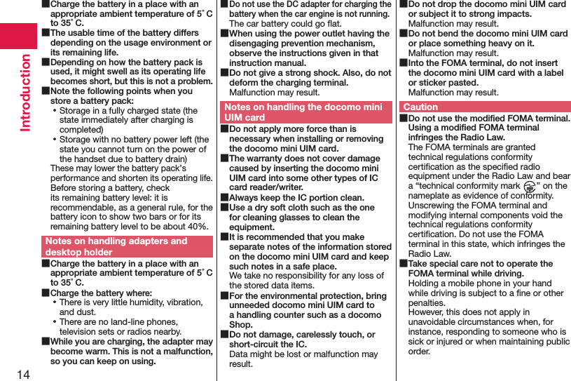 14Introduction ■Charge the battery in a place with an appropriate ambient temperature of 5°C to 35°C. ■The usable time of the battery differs depending on the usage environment or its remaining life. ■Depending on how the battery pack is used, it might swell as its operating life becomes short, but this is not a problem. ■Note the following points when you store a battery pack: ⿠Storage in a fully charged state (the state immediately after charging is completed) ⿠Storage with no battery power left (the state you cannot turn on the power of the handset due to battery drain)These may lower the battery pack’s performance and shorten its operating life. Before storing a battery, check its remaining battery level: it is recommendable, as a general rule, for the battery icon to show two bars or for its remaining battery level to be about 40%.Notes on handling adapters and desktop holder ■Charge the battery in a place with an appropriate ambient temperature of 5°C to 35°C. ■Charge the battery where: ⿠There is very little humidity, vibration, and dust. ⿠There are no land-line phones, television sets or radios nearby. ■While you are charging, the adapter may become warm. This is not a malfunction, so you can keep on using. ■Do not use the DC adapter for charging the battery when the car engine is not running.The car battery could go ﬂat. ■When using the power outlet having the disengaging prevention mechanism, observe the instructions given in that instruction manual. ■Do not give a strong shock. Also, do not deform the charging terminal.Malfunction may result.Notes on handling the docomo mini UIM card ■Do not apply more force than is necessary when installing or removing the docomo mini UIM card. ■The warranty does not cover damage caused by inserting the docomo mini UIM card into some other types of IC card reader/writer. ■Always keep the IC portion clean. ■Use a dry soft cloth such as the one for cleaning glasses to clean the equipment. ■It is recommended that you make separate notes of the information stored on the docomo mini UIM card and keep such notes in a safe place.We take no responsibility for any loss of the stored data items. ■For the environmental protection, bring unneeded docomo mini UIM card to a handling counter such as a docomo Shop. ■Do not damage, carelessly touch, or short-circuit the IC.Data might be lost or malfunction may result. ■Do not drop the docomo mini UIM card or subject it to strong impacts.Malfunction may result. ■Do not bend the docomo mini UIM card or place something heavy on it.Malfunction may result. ■Into the FOMA terminal, do not insert the docomo mini UIM card with a label or sticker pasted.Malfunction may result.Caution ■Do not use the modiﬁed FOMA terminal. Using a modiﬁed FOMA terminal infringes the Radio Law.The FOMA terminals are granted technical regulations conformity certiﬁcation as the speciﬁed radio equipment under the Radio Law and bear a “technical conformity mark  ” on the nameplate as evidence of conformity. Unscrewing the FOMA terminal and modifying internal components void the technical regulations conformity certiﬁcation. Do not use the FOMA terminal in this state, which infringes the Radio Law. ■Take special care not to operate the FOMA terminal while driving.Holding a mobile phone in your hand while driving is subject to a ﬁne or other penalties.  However, this does not apply in unavoidable circumstances when, for instance, responding to someone who is sick or injured or when maintaining public order.