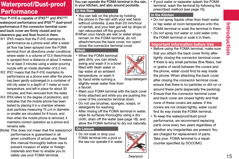 15IntroductionWaterproof/Dust-proof PerformanceYour P-01E is capable of IPX5※1 and IPX7※2 waterproof performance and IP5X※3 dust-proof performance if the connector terminal cover and back cover are ﬁrmly closed and no clearance gap and ﬂoat found in them.※1 IPX5 means that the P-01E maintains its performance as a phone even after a water jet ﬂow has been sprayed over the FOMA terminal from all directions under conditions where water in a volume of 12.5 liters/minute is sprayed from a distance of about 3 meters for at least 3 minutes using a water-pouring nozzle with an inside diameter of 6.3 mm.※2 IPX7 means that the P-01E maintains its performance as a phone even after the phone has been gently submerged in a container of still city water to a depth of 1 meter at room temperature, and left in place for about 30 minutes, and then removed from the water.※3 IP5X refers to the degree of protection, and indicates that the mobile phone has been tested by placing it in a chamber wherein dust particles measuring 75 μm in diameter or smaller are circulated for 8 hours, and then when the mobile phone is removed, it maintains correct operation as a phone and remains safe.(Note)  This does not mean that the waterproof performance is guaranteed in all given conditions of actual use. Read this manual thoroughly before use to prevent invasion of water or foreign materials and then to enable you to safely use your FOMA terminal.You can operate the FOMA terminal in the rain, in your kitchen, and also around poolside.In the Rain ⿠You can talk on the phone by holding the phone in the rain with your wet hand without umbrella. (Less than 20 mm/hour of rainfall, and your feet get wet by drops of rain rebounded off the ground)※When your hands are wet or water drops remain on the FOMA terminal, do not attach/remove the back cover, nor open/close the connector terminal cover.Wash ⿠When the FOMA terminal gets dirty, you can slowly swing and wash it in a bowl ﬁlled with fresh water or tap water at an ambient temperature, or wash it by hand while running a slightly-weak water ﬂow from a faucet. ⿠Wash your FOMA terminal with the back cover ﬁrmly attached and while you are pushing the cover of the connector terminal down. ⿠Do not use brushes, sponges, soaps, or detergents for washing. ⿠After rinsing off the FOMA terminal in water, wipe its surfaces thoroughly using a dry cloth, drain off the water (see page 18), and allow the FOMA terminal to dry out naturally.On Leisure ⿠Do not soak or drop your FOMA terminal into a pool or the sea nor operate it in water. ⿠If pool water or seawater splash the FOMA terminal, wash the terminal by following the prescribed method (see page 15).In the Kitchen ⿠Do not spray liquids other than fresh water or tap water at room temperature onto the FOMA terminal or soak the terminal in them. ⿠Do not spray hot water or cold water onto the FOMA terminal or soak it in them.Important Information before Use ⿠Before using the FOMA terminal, make sure that you attach the back cover ﬁrmly after tightly closing the connector terminal cover. If there is any small particles (ﬁne ﬁbers, hair or grains of sand) between the covers and the phone, water could ﬁnd its way inside the phone. When attaching the back cover after closing the connector terminal cover, ensure that there is no particles or dirt on or around these parts (especially the packing). ⿠Ensure that the connector terminal cover and back cover are closed tightly and that none of these covers are askew. If the covers are not closed tightly, water could ﬁnd its way inside the FOMA terminal. ⿠To keep the waterproof/dust-proof performance, we recommend replacing parts once every two years regardless of whether any irregularities are present. You are charged for replacement of parts.  Take your  FOMA terminal to a repair counter speciﬁed by DOCOMO.Soap/detergentSea/pool
