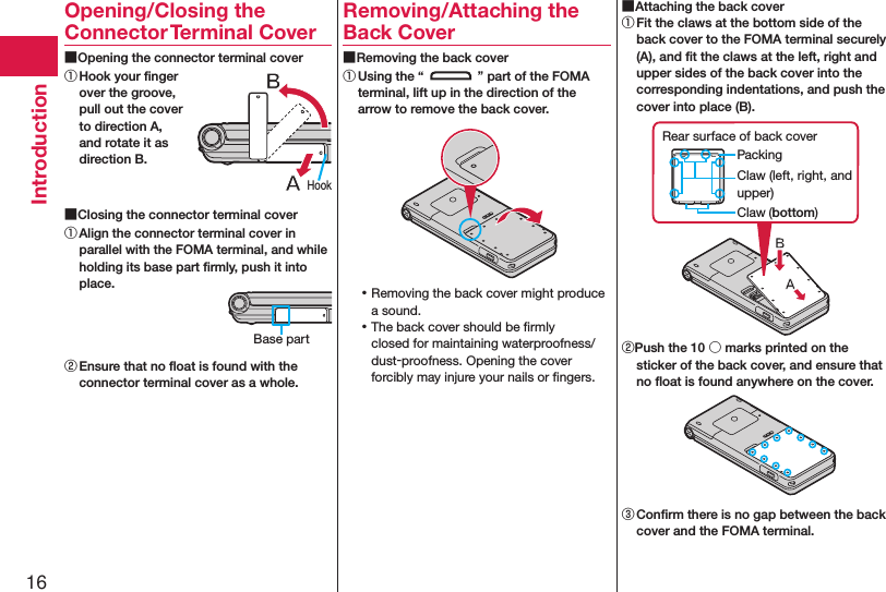 16IntroductionOpening/Closing the Connector Terminal Cover ■Opening the connector terminal cover① Hook your ﬁnger over the groove, pull out the cover to direction A, and rotate it as direction B. ■Closing the connector terminal cover① Align the connector terminal cover in parallel with the FOMA terminal, and while holding its base part ﬁrmly, push it into place.② Ensure that no ﬂoat is found with the connector terminal cover as a whole.Removing/Attaching the Back Cover ■Removing the back cover① Using the “ ” part of the FOMA terminal, lift up in the direction of the arrow to remove the back cover. ⿠Removing the back cover might produce a sound. ⿠The back cover should be ﬁrmly closed for maintaining waterproofness/dust-proofness. Opening the cover forcibly may injure your nails or ﬁngers. ■Attaching the back cover① Fit the claws at the bottom side of the back cover to the FOMA terminal securely (A), and ﬁt the claws at the left, right and upper sides of the back cover into the corresponding indentations, and push the cover into place (B).Claw (left, right, and upper)PackingRear surface of back coverClaw (bottom)②Push the 10 ○ marks printed on the sticker of the back cover, and ensure that no ﬂoat is found anywhere on the cover.③ Conﬁrm there is no gap between the back cover and the FOMA terminal.Base partHook