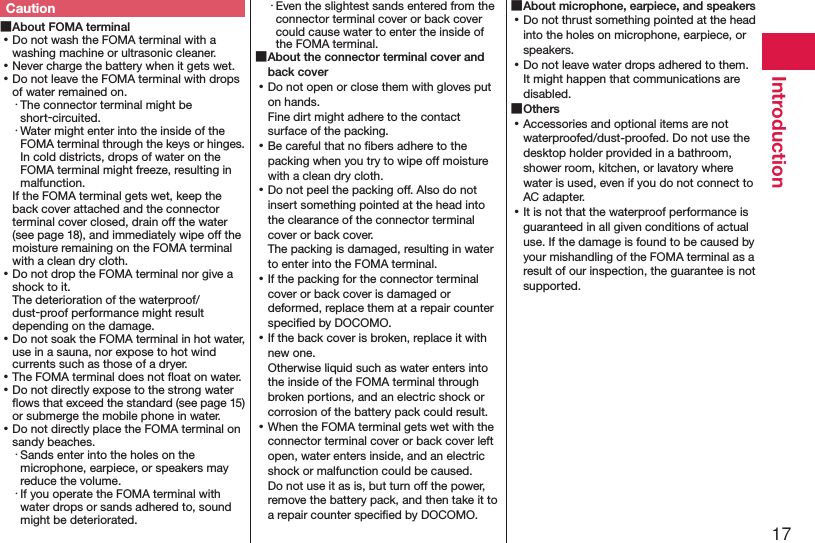 17IntroductionCaution ■About FOMA terminal ⿠Do not wash the FOMA terminal with a washing machine or ultrasonic cleaner. ⿠Never charge the battery when it gets wet. ⿠Do not leave the FOMA terminal with drops of water remained on.・ The connector terminal might be short-circuited.・ Water might enter into the inside of the FOMA terminal through the keys or hinges. In cold districts, drops of water on the FOMA terminal might freeze, resulting in malfunction.If the FOMA terminal gets wet, keep the back cover attached and the connector terminal cover closed, drain off the water (see page 18), and immediately wipe off the moisture remaining on the FOMA terminal with a clean dry cloth. ⿠Do not drop the FOMA terminal nor give a shock to it. The deterioration of the waterproof/dust-proof performance might result depending on the damage. ⿠Do not soak the FOMA terminal in hot water, use in a sauna, nor expose to hot wind currents such as those of a dryer. ⿠The FOMA terminal does not ﬂoat on water. ⿠Do not directly expose to the strong water ﬂows that exceed the standard (see page 15) or submerge the mobile phone in water. ⿠Do not directly place the FOMA terminal on sandy beaches.･ Sands enter into the holes on the microphone, earpiece, or speakers may reduce the volume.･ If you operate the FOMA terminal with water drops or sands adhered to, sound might be deteriorated.･ Even the slightest sands entered from the connector terminal cover or back cover could cause water to enter the inside of the FOMA terminal. ■About the connector terminal cover and back cover ⿠Do not open or close them with gloves put on hands. Fine dirt might adhere to the contact surface of the packing. ⿠Be careful that no ﬁbers adhere to the packing when you try to wipe off moisture with a clean dry cloth. ⿠Do not peel the packing off. Also do not insert something pointed at the head into the clearance of the connector terminal cover or back cover. The packing is damaged, resulting in water to enter into the FOMA terminal. ⿠If the packing for the connector terminal cover or back cover is damaged or deformed, replace them at a repair counter speciﬁed by DOCOMO. ⿠If the back cover is broken, replace it with new one. Otherwise liquid such as water enters into the inside of the FOMA terminal through broken portions, and an electric shock or corrosion of the battery pack could result. ⿠When the FOMA terminal gets wet with the connector terminal cover or back cover left open, water enters inside, and an electric shock or malfunction could be caused. Do not use it as is, but turn off the power, remove the battery pack, and then take it to a repair counter speciﬁed by DOCOMO. ■About microphone, earpiece, and speakers ⿠Do not thrust something pointed at the head into the holes on microphone, earpiece, or speakers. ⿠Do not leave water drops adhered to them. It might happen that communications are disabled. ■Others ⿠Accessories and optional items are not waterproofed/dust-proofed. Do not use the desktop holder provided in a bathroom, shower room, kitchen, or lavatory where water is used, even if you do not connect to AC adapter. ⿠It is not that the waterproof performance is guaranteed in all given conditions of actual use. If the damage is found to be caused by your mishandling of the FOMA terminal as a result of our inspection, the guarantee is not supported.
