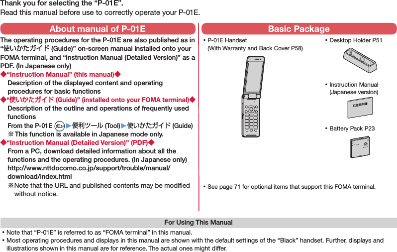 Thank you for selecting the “P-01E”.Read this manual before use to correctly operate your P-01E.For Using This Manual⿠Note that “P-01E” is referred to as “FOMA terminal” in this manual.⿠Most operating procedures and displays in this manual are shown with the default settings of the “Black” handset. Further, displays and illustrations shown in this manual are for reference. The actual ones might differ. ⿠P-01E Handset (With Warranty and Back Cover P58) ⿠Battery Pack P23 ⿠Instruction Manual (Japanese version) ⿠See page 71 for optional items that support this FOMA terminal.About manual of P-01EThe operating procedures for the P-01E are also published as in “使いかたガイド (Guide)” on-screen manual installed onto your FOMA terminal, and “Instruction Manual (Detailed Version)” as a PDF. (In Japanese only)◆“Instruction Manual” (this manual)◆Description of the displayed content and operating procedures for basic functions◆“使いかたガイド (Guide)” (installed onto your FOMA terminal)◆Description of the outline and operations of frequently used functions From the P-01E m▶便利ツール (Tool)▶使いかたガイド (Guide)※ This function is available in Japanese mode only.◆“Instruction Manual (Detailed Version)” (PDF)◆From a PC, download detailed information about all the functions and the operating procedures. (In Japanese only)(http://www.nttdocomo.co.jp/support/trouble/manual/download/index.html)※ Note that the URL and published contents may be modiﬁed without notice. Basic Package ⿠Desktop Holder P51