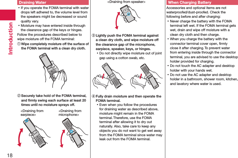 18IntroductionDraining Water ⿠If you operate the FOMA terminal with water drops left adhered to, the volume level from the speakers might be decreased or sound quality vary. ⿠Moisture may have entered inside through the clearance gap of the keys or hinges.Follow the procedures described below to wipe moisture off the FOMA terminal:① Wipe completely moisture off the surface of the FOMA terminal with a clean dry cloth.② Securely take hold of the FOMA terminal, and ﬁrmly swing each surface at least 20 times until no moisture sprays off.&lt;Draining from  earpiece&gt;&lt;Draining from  microphone&gt;&lt;Draining from speaker&gt;③ Lightly push the FOMA terminal against a clean dry cloth, and wipe moisture off the clearance gap of the microphone, earpiece, speaker, keys, or hinges. ⿠Do not directly wipe moisture out of joint gap using a cotton swab, etc.④ Fully drain moisture and then operate the FOMA terminal. ⿠Even when you follow the procedures for draining water as described above, moisture might remain in the FOMA terminal. Therefore, use the FOMA terminal after allowing it to dry out naturally. Also, take care to keep any objects you do not want to get wet away from the FOMA terminal since water may leak out from the FOMA terminal.When Charging BatteryAccessories and optional items are not waterproofed/dust-proofed. Check the following before and after charging: ⿠Never charge the battery with the FOMA terminal left wet. If the FOMA terminal gets wet, drain and wipe off moisture with a clean dry cloth and then charge. ⿠When you charge the battery with the connector terminal cover open, ﬁrmly close it after charging. To prevent water from entering inside through the connector terminal, you are advised to use the desktop holder provided for charging. ⿠Do not touch the AC adapter and desktop holder with your hands wet. ⿠Do not use the AC adapter and desktop holder in a bathroom, shower room, kitchen, and lavatory where water is used.