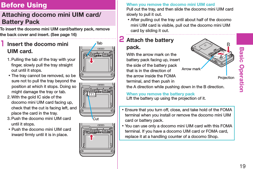 19Basic OperationBefore UsingAttaching docomo mini UIM card/Battery PackTo insert the docomo mini UIM card/battery pack, remove the back cover and insert. (See page 16)1Insert the docomo mini UIM card.1. Pulling the tab of the tray with your ﬁnger, slowly pull the tray straight out until it stops. ⿠The tray cannot be removed, so be sure not to pull the tray beyond the position at which it stops. Doing so might damage the tray or tab.2. With the gold IC side of the docomo mini UIM card facing up, check that the cut is facing left, and place the card in the tray.3. Push the docomo mini UIM card until it stops. ⿠Push the docomo mini UIM card inward ﬁrmly until it is in place.When you remove the docomo mini UIM cardPull out the tray, and then slide the docomo mini UIM card slowly to pull it out. ⿠After pulling out the tray until about half of the docomo mini UIM card is visible, pull out the docomo mini UIM card by sliding it out.2Attach the battery pack.With the arrow mark on the battery pack facing up, insert the side of the battery pack that is in the direction of the arrow inside the FOMA terminal, and then push in the A direction while pushing down in the B direction.When you remove the battery packLift the battery up using the projection of it. ⿠Ensure that you turn off, close, and take hold of the FOMA terminal when you install or remove the docomo mini UIM card or battery pack. ⿠You can use only a docomo mini UIM card with this FOMA terminal. If you have a docomo UIM card or FOMA card, replace it at a handling counter of a docomo Shop.TabCutArrow markProjection