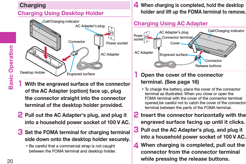 20Basic OperationChargingCharging Using Desktop HolderDesktop HolderCall/Charging indicatorEngraved surfacePower socketAC AdapterAC Adapter’s plugConnector1With the engraved surface of the connector of the AC Adapter (option) face up, plug the connector straight into the connector terminal of the desktop holder provided.2Pull out the AC Adapter’s plug, and plug it into a household power socket of 100 V AC.3Set the FOMA terminal for charging terminal side down onto the desktop holder securely. ⿠Be careful that a commercial strap is not caught between the FOMA terminal and desktop holder.4When charging is completed, hold the desktop holder and lift up the FOMA terminal to remove.Charging Using AC AdapterCoverRelease buttonsConnector terminalAC Adapter’s plug Call/Charging indicatorEngraved surfaceConnectorPower socketAC Adapter1Open the cover of the connector terminal. (See page 16) ⿠To charge the battery, place the cover of the connector terminal as illustrated. When you close or open the FOMA terminal with the cover of the connector terminal opened,be careful not to catch the cover of the connector terminal between the parts of the FOMA terminal. 2Insert the connector horizontally with the engraved surface facing up until it clicks.3Pull out the AC Adapter’s plug, and plug it into a household power socket of 100 V AC.4When charging is completed, pull out the connector from the connector terminal while pressing the release buttons.