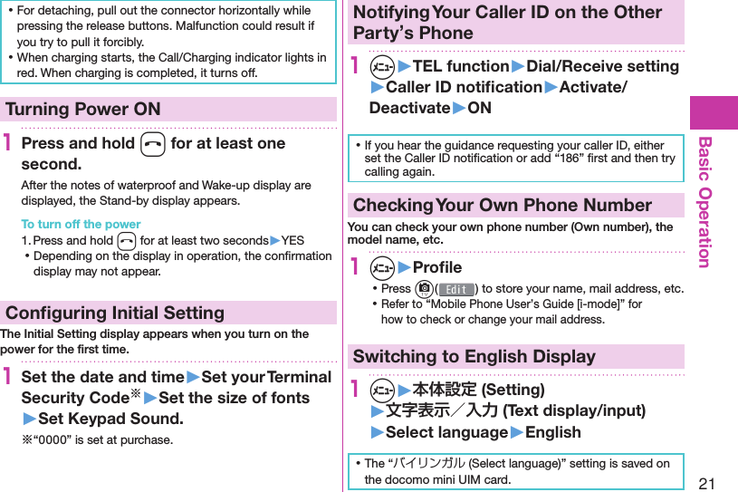 21Basic Operation ⿠For detaching, pull out the connector horizontally while pressing the release buttons. Malfunction could result if you try to pull it forcibly. ⿠When charging starts, the Call/Charging indicator lights in red. When charging is completed, it turns off.  Turning Power ON1Press and hold h for at least one second.After the notes of waterproof and Wake-up display are displayed, the Stand-by display appears.To turn off the power1. Press and hold h for at least two seconds▶YES ⿠Depending on the display in operation, the conﬁ rmation display may not appear. Conﬁ guring Initial SettingThe Initial Setting display appears when you turn on the power for the ﬁ rst time.1Set the date and time▶Set your Terminal Security Code※▶Set the size of fonts▶Set Keypad Sound.※“0000” is set at purchase. Notifying Your Caller ID on the Other Party’s Phone1m▶TEL function▶Dial/Receive setting▶Caller ID notiﬁ cation▶Activate/Deactivate▶ON ⿠If you hear the guidance requesting your caller ID, either set the Caller ID notiﬁ cation or add “186” ﬁ rst and then try calling again. Checking Your Own Phone NumberYou can check your own phone number ( Own number), the model name, etc.1m▶Proﬁ le ⿠Press c( ) to store your name, mail address, etc. ⿠Refer to “Mobile Phone User’s Guide [i-mode]” for how to check or change your mail address.Switching to  English Display1m▶本体設定 (Setting)▶文字表示／入力 (Text display/input)▶ Select language▶English ⿠The “バイリンガル (Select language)” setting is saved on the docomo mini UIM card. 