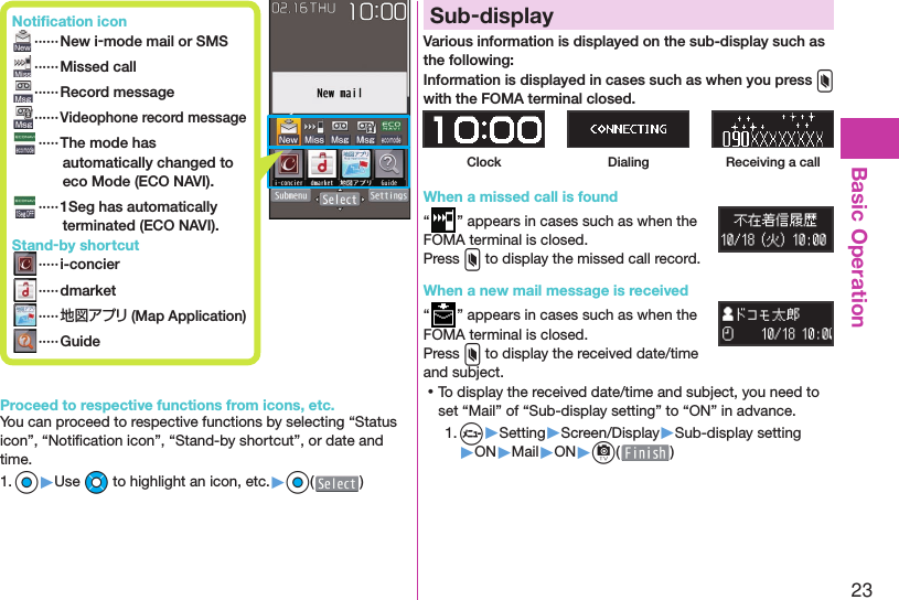 23Basic OperationProceed to respective functions from icons, etc.You can proceed to respective functions by selecting “Status icon”, “Notiﬁ cation icon”, “Stand-by shortcut”, or date and time.1. Oo▶Use Mo to highlight an icon, etc.▶Oo( ) Sub-displayVarious information is displayed on the sub-display such as the following:Information is displayed in cases such as when you press x with the FOMA terminal closed.Clock Dialing Receiving a callWhen a missed call is found“” appears in cases such as when the FOMA terminal is closed.Press x to display the missed call record.When a new mail message is received“” appears in cases such as when the FOMA terminal is closed.Press x to display the received date/time and subject. ⿠To display the received date/time and subject, you need to set “Mail” of “Sub-display setting” to “ON” in advance.1. m▶Setting▶Screen/Display▶Sub-display setting▶ON▶Mail▶ON▶c( ) Notiﬁ cation icon ······ New i-mode mail or SMS ······Missed call ······ Record message······Videophone record message   ····· The mode has automatically changed to eco Mode ( ECO NAVI). ····· 1Seg has automatically terminated ( ECO NAVI). Stand-by shortcut ····· i-concier ····· dmarket ·····地図アプリ (Map Application) ····· Guide