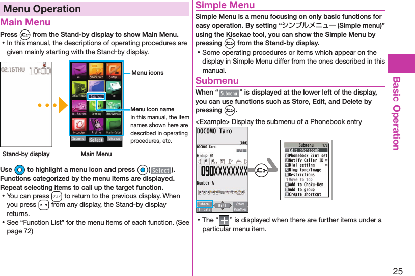 25Basic OperationMenu Operation Main MenuPress m from the Stand-by display to show Main Menu. ⿠In this manual, the descriptions of operating procedures are given mainly starting with the Stand-by display. Stand-by display Main Menu Menu iconsMenu icon nameIn this manual, the item names shown here are described in operating procedures, etc.Use Mo to highlight a menu icon and press Oo( ). Functions categorized by the menu items are displayed. Repeat selecting items to call up the target function. ⿠You can press r to return to the previous display. When you press h from any display, the Stand-by display returns. ⿠See “Function List” for the menu items of each function. (See page 72) Simple MenuSimple Menu is a menu focusing on only basic functions for easy operation. By setting “シンプルメニュー (Simple menu)” using the Kisekae tool, you can show the Simple Menu by pressing m from the Stand-by display. ⿠Some operating procedures or items which appear on the display in Simple Menu differ from the ones described in this manual. SubmenuWhen “ ” is displayed at the lower left of the display, you can use functions such as Store, Edit, and Delete by pressing m.&lt;Example&gt; Display the submenu of a Phonebook entry+m ⿠The “ ” is displayed when there are further items under a particular menu item.