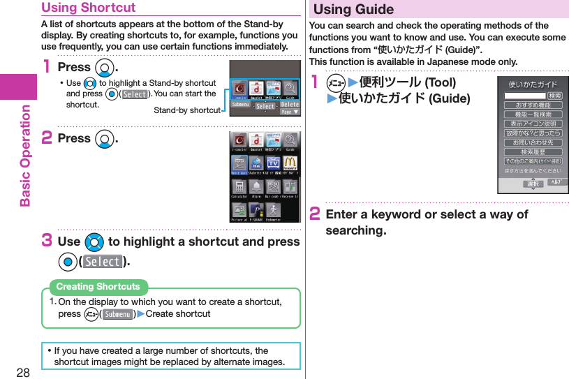 28Basic Operation  Using ShortcutA list of shortcuts appears at the bottom of the Stand-by display. By creating shortcuts to, for example, functions you use frequently, you can use certain functions immediately.1Press Xo. ⿠Use No to highlight a Stand-by shortcut and press Oo(). You can start the shortcut.2Press Xo.3Use Mo to highlight a shortcut and press Oo().1. On the display to which you want to create a shortcut, press m( )▶Create shortcutCreating Shortcuts ⿠If you have created a large number of shortcuts, the shortcut images might be replaced by alternate images.  Using GuideYou can search and check the operating methods of the functions you want to know and use. You can execute some functions from “使いかたガイド (Guide)”.This function is available in Japanese mode only.1m▶便利ツール (Tool)▶使いかたガイド (Guide)2Enter a keyword or select a way of searching.Stand-by shortcut