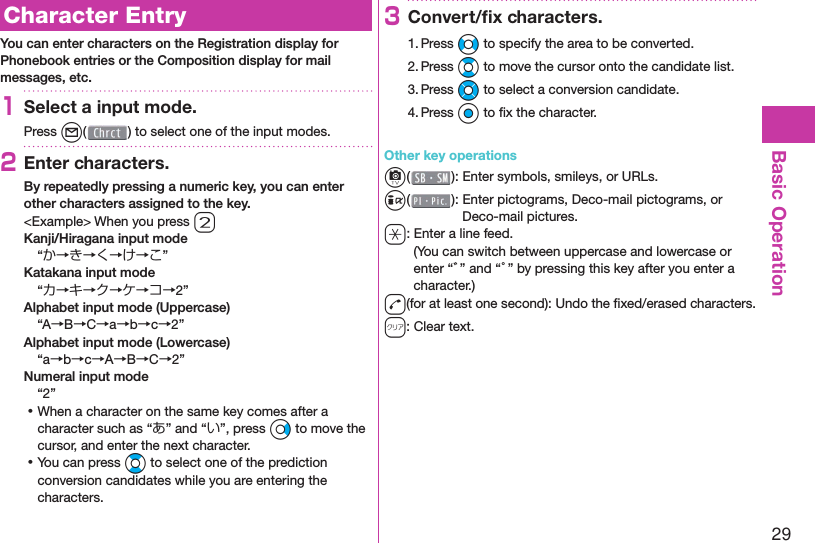 29Basic Operation  Character EntryYou can enter characters on the Registration display for Phonebook entries or the Composition display for mail messages, etc.1Select a input mode.Press l( ) to select one of the input modes.2Enter characters.By repeatedly pressing a numeric key, you can enter other characters assigned to the key.&lt;Example&gt; When you press 2Kanji/Hiragana input mode“か→き→く→け→こ”Katakana input mode“カ→キ→ク→ケ→コ→2”Alphabet input mode (Uppercase)“A→B→C→a→b→c→2”Alphabet input mode (Lowercase)“a→b→c→A→B→C→2”Numeral input mode“2” ⿠When a character on the same key comes after a character such as “あ” and “い”, press Vo to move the cursor, and enter the next character. ⿠You can press Bo to select one of the prediction conversion candidates while you are entering the characters.3Convert/ﬁ x characters.1. Press No to specify the area to be converted.2. Press Bo to move the cursor onto the candidate list.3. Press Mo to select a conversion candidate.4. Press Oo to ﬁ x the character.Other key operationsc(): Enter  symbols,  smileys, or URLs.i(): Enter  pictograms, Deco-mail pictograms, or Deco-mail pictures.a: Enter a  line feed.(You can switch between uppercase and lowercase or enter “゛” and “゜” by pressing this key after you enter a character.)d(for at least one second): Undo the ﬁ xed/erased characters.r: Clear text.