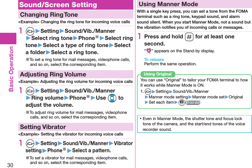 30Basic Operation Sound/Screen Setting  Changing Ring Tone&lt;Example&gt; Changing the ring tone for incoming voice calls1m▶Setting▶Sound/Vib./Manner▶Select ring tone▶Phone※▶Select ring tone▶Select a type of ring tone▶Select a folder▶Select a ring tone.※To set a ring tone for mail messages, videophone calls, and so on, select the corresponding item. Adjusting Ring Volume&lt;Example&gt; Adjusting the ring volume for incoming voice calls1m▶Setting▶Sound/Vib./Manner▶Ring volume▶Phone※▶Use Bo to adjust the volume.※To adjust ring volume for mail messages, videophone calls, and so on, select the corresponding item.  Setting Vibrator&lt;Example&gt; Setting the vibrator for incoming voice calls1m▶Setting▶Sound/Vib./Manner▶Vibrator setting▶Phone※▶Select a pattern.※To set a vibrator for mail messages, videophone calls, and so on, select the corresponding item.  Using Manner ModeWith a single key press, you can set a tone from the FOMA terminal such as a ring tone, keypad sound, and alarm sound silent. When you start Manner Mode, not a sound but the vibration notiﬁ es you of incoming calls or messages.1Press and hold s for at least one second.“ ” appears on the Stand-by display.To releasePerform the same operation.You can use “Original” to tailor your FOMA terminal to how it works while Manner Mode is ON.1. m▶Setting▶Sound/Vib./Manner▶Manner mode setting▶Manner mode set▶Original▶Set each item▶c( )Using  Original ⿠Even in Manner Mode, the shutter tone and focus lock tone of the camera, and the start/end tones of the voice recorder sound.