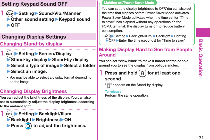 31Basic Operation Setting Keypad Sound OFF1m▶Setting▶Sound/Vib./Manner▶Other sound setting▶Keypad sound▶OFFChanging Display Settings Changing Stand-by display1m▶Setting▶Screen/Display▶Stand-by display▶Stand-by display▶Select a type of image▶Select a folder▶Select an image. ⿠You may be able to select a display format depending on the image. Changing Display BrightnessYou can adjust the brightness of the display. You can also set to automatically adjust the display brightness according to the ambient light.1m▶Setting▶Backlight/Illum.▶Backlight▶Brightness▶ON▶Press Bo to adjust the brightness.You can set the display brightness to OFF. You can also set the time that elapses before Power Saver Mode activates.Power Saver Mode activates when the time set for “Time to saver” has elapsed without any operations on the FOMA terminal. The display turns off to reduce battery consumption.1. m▶Setting▶Backlight/Illum.▶Backlight▶Lighting▶OFF▶Enter the time (seconds) for “Time to saver”. Lighting off/Power Saver Mode  Making Display Hard to See from People AroundYou can set “View blind” to make it harder for the people around you to see the display from oblique angles.1Press and hold 8 for at least one second.“ ” appears on the Stand-by display.To releasePerform the same operation.