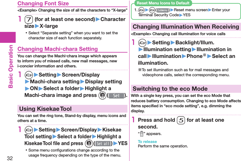 32Basic Operation Changing Font Size&lt;Example&gt; Changing the size of all the characters to “X-large”17 (for at least one second)▶Character size▶X-large ⿠Select “Separate setting” when you want to set the character size of each function separately. Changing Machi-chara SettingYou can change the Machi-chara image which appears to inform you of missed calls, new mail messages, new i-concier information and others.1m▶Setting▶Screen/Display▶Machi-chara setting▶Display setting▶ON▶Select a folder▶Highlight a Machi-chara image and press c().  Using Kisekae ToolYou can set the ring tone, Stand-by display, menu icons and others at a time.1m▶Setting▶Screen/Display▶Kisekae Tool setting▶Select a folder▶Highlight a Kisekae Tool ﬁ le and press c( )▶YES ⿠Some menu conﬁ gurations change according to the usage frequency depending on the type of the menu.1. m▶m( )▶Reset menu screen▶Enter your Terminal Security Code▶YESReset Menu Icons to Default  Changing Illumination When Receiving&lt;Example&gt; Changing call Illumination for voice calls1m▶Setting▶Backlight/Illum.▶Illumination setting▶Illumination in call▶Illumination▶Phone※▶Select an illumination.※To set illumination such as for mail messages and videophone calls, select the corresponding menu. Switching to the  eco ModeWith a single key press, you can set the eco Mode that reduces battery consumption. Changing to eco Mode affects items speciﬁ ed in “eco mode setting”, e.g. dimming the display.1Press and hold 5 for at least one second.“ ” appears.To releasePerform the same operation.