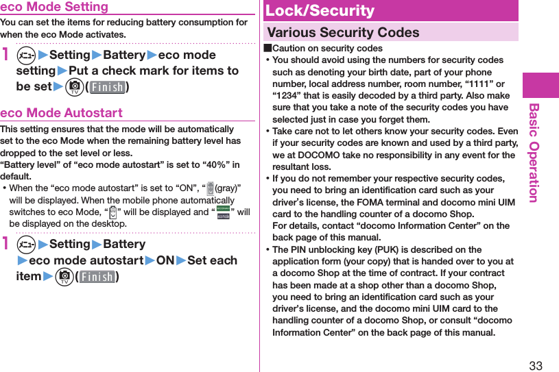 33Basic Operation eco Mode SettingYou can set the items for reducing battery consumption for when the eco Mode activates.1m▶Setting▶Battery▶eco mode setting▶Put a check mark for items to be set▶c( )  eco Mode AutostartThis setting ensures that the mode will be automatically set to the eco Mode when the remaining battery level has dropped to the set level or less.“Battery level” of “eco mode autostart” is set to “40%” in default. ⿠When the “eco mode autostart” is set to “ON”, “ (gray)” will be displayed. When the mobile phone automatically switches to eco Mode, “ ” will be displayed and “ ” will be displayed on the desktop.1m▶Setting▶Battery▶eco mode autostart▶ON▶Set each item▶c( ) Lock/Security  Various Security Codes ■Caution on security codes ⿠You should avoid using the numbers for security codes such as denoting your birth date, part of your phone number, local address number, room number, “1111” or “1234” that is easily decoded by a third party. Also make sure that you take a note of the security codes you have selected just in case you forget them. ⿠Take care not to let others know your security codes. Even if your security codes are known and used by a third party, we at DOCOMO take no responsibility in any event for the resultant loss. ⿠If you do not remember your respective security codes, you need to bring an identiﬁ cation card such as your driver’s license, the FOMA terminal and docomo mini UIM card to the handling counter of a docomo Shop.For details, contact “docomo Information Center” on the back page of this manual. ⿠The PIN unblocking key (PUK) is described on the application form (your copy) that is handed over to you at a docomo Shop at the time of contract. If your contract has been made at a shop other than a docomo Shop, you need to bring an identiﬁ cation card such as your driver’s license, and the docomo mini UIM card to the handling counter of a docomo Shop, or consult “docomo Information Center” on the back page of this manual.