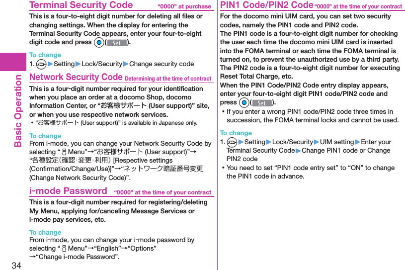 34Basic Operation“0000” at purchase  Terminal Security CodeThis is a four-to-eight digit number for deleting all ﬁ les or changing settings. When the display for entering the Terminal Security Code appears, enter your four-to-eight digit code and press Oo().To change1. m▶Setting▶Lock/Security▶Change security codeDetermining at the time of contract Network Security CodeThis is a four-digit number required for your identiﬁ cation when you place an order at a docomo Shop, docomo Information Center, or “お客様サポート (User support)” site, or when you use respective network services. ⿠“お客様サポート (User support)” is available in Japanese only.To changeFrom i-mode, you can change your Network Security Code by selecting “iMenu”→“お客様サポート (User support)”→“各種設定（確認・変更・利用） [Respective settings (Conﬁ rmation/Change/Use)]”→“ネットワーク暗証番号変更 (Change Network Security Code)”.“0000” at the time of your contract i-mode PasswordThis is a four-digit number required for registering/deleting My Menu, applying for/canceling Message Services or i-mode pay services, etc.To changeFrom i-mode, you can change your i-mode password by selecting “iMenu”→“English”→“Options”→“Change i-mode Password”.“0000” at the time of your contract PIN1 Code/ PIN2 CodeFor the docomo mini UIM card, you can set two security codes, namely the PIN1 code and PIN2 code.The PIN1 code is a four-to-eight digit number for checking the user each time the docomo mini UIM card is inserted into the FOMA terminal or each time the FOMA terminal is turned on, to prevent the unauthorized use by a third party.The PIN2 code is a four-to-eight digit number for executing Reset Total Charge, etc.When the PIN1 Code/PIN2 Code entry display appears, enter your four-to-eight digit PIN1 code/PIN2 code and press Oo(). ⿠If you enter a wrong PIN1 code/PIN2 code three times in succession, the FOMA terminal locks and cannot be used.To change1. m▶Setting▶Lock/Security▶UIM setting▶Enter your Terminal Security Code▶Change PIN1 code or Change PIN2 code ⿠You need to set “PIN1 code entry set” to “ON” to change the PIN1 code in advance.