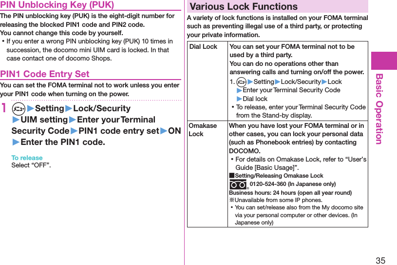 35Basic OperationPIN Unblocking Key (PUK)The PIN unblocking key (PUK) is the eight-digit number for releasing the blocked PIN1 code and PIN2 code.  You cannot change this code by yourself. ⿠If you enter a wrong PIN unblocking key (PUK) 10 times in succession, the docomo mini UIM card is locked. In that case contact one of docomo Shops.PIN1 Code Entry SetYou can set the FOMA terminal not to work unless you enter your PIN1 code when turning on the power.1m▶Setting▶Lock/Security▶UIM setting▶Enter your Terminal Security Code▶PIN1 code entry set▶ON▶Enter the PIN1 code.To releaseSelect “OFF”.Various Lock FunctionsA variety of lock functions is installed on your FOMA terminal such as preventing illegal use of a third party, or protecting your private information.Dial Lock You can set your FOMA terminal not to be used by a third party.  You can do no operations other than answering calls and turning on/off the power.1. m▶Setting▶Lock/Security▶Lock▶Enter your Terminal Security Code▶Dial lock ⿠To release, enter your Terminal Security Code from the Stand-by display.Omakase LockWhen you have lost your FOMA terminal or in other cases, you can lock your personal data (such as Phonebook entries) by contacting DOCOMO. ⿠For details on Omakase Lock, refer to “User’s Guide [Basic Usage]”. ■Setting/Releasing Omakase Lock0120-524-360 (In Japanese only)Business hours: 24 hours (open all year round)※Unavailable from some IP phones. ⿠You can set/release also from the My docomo site via your personal computer or other devices. (In Japanese only)