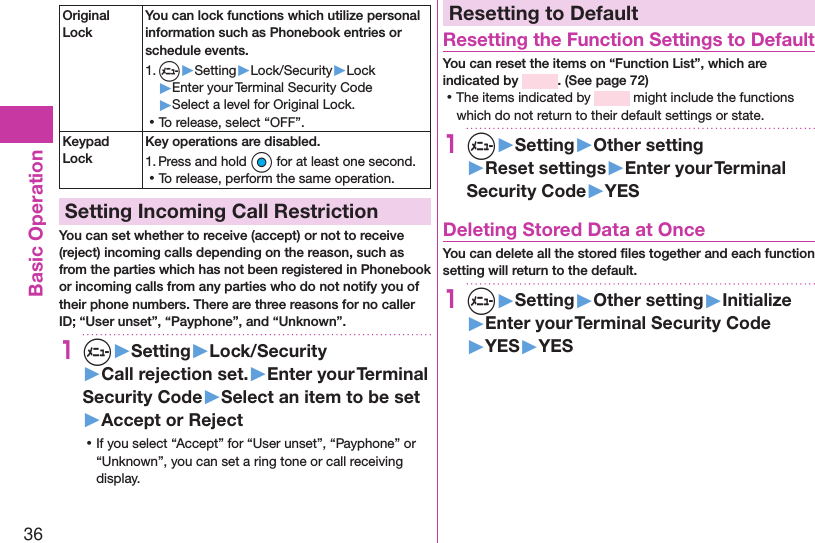 36Basic OperationOriginal LockYou can lock functions which utilize personal information such as Phonebook entries or schedule events.1. m▶Setting▶Lock/Security▶Lock▶Enter your Terminal Security Code▶Select a level for Original Lock. ⿠To release, select “OFF”.Keypad LockKey operations are disabled.1. Press and hold Oo for at least one second. ⿠To release, perform the same operation.Setting Incoming Call RestrictionYou can set whether to receive (accept) or not to receive (reject) incoming calls depending on the reason, such as from the parties which has not been registered in Phonebook or incoming calls from any parties who do not notify you of their phone numbers. There are three reasons for no caller ID; “User unset”, “Payphone”, and “Unknown”.1m▶Setting▶Lock/Security▶Call rejection set.▶Enter your Terminal Security Code▶Select an item to be set▶Accept or Reject ⿠If you select “Accept” for “User unset”, “Payphone” or “Unknown”, you can set a ring tone or call receiving display.Resetting to DefaultResetting the Function Settings to DefaultYou can reset the items on “Function List”, which are indicated by  . (See page 72) ⿠The items indicated by   might include the functions which do not return to their default settings or state.1m▶Setting▶Other setting▶Reset settings▶Enter your Terminal Security Code▶YESDeleting Stored Data at OnceYou can delete all the stored ﬁles together and each function setting will return to the default.1m▶Setting▶Other setting▶Initialize▶Enter your Terminal Security Code▶YES▶YES