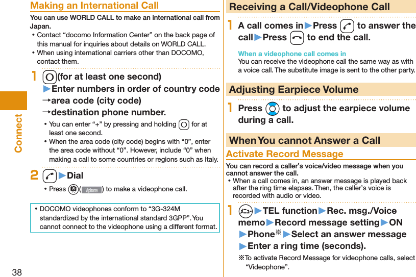 38Connect Making an International CallYou can use  WORLD CALL to make an international call from Japan. ⿠Contact “docomo Information Center” on the back page of this manual for inquiries about details on WORLD CALL. ⿠When using international carriers other than DOCOMO, contact them.10(for at least one second)▶Enter numbers in order of country code→area code (city code)→destination phone number. ⿠You can enter “+” by pressing and holding 0 for at least one second. ⿠When the area code (city code) begins with “0”, enter the area code without “0”. However, include “0” when making a call to some countries or regions such as Italy.2d▶Dial ⿠Press c( ) to make a videophone call. ⿠DOCOMO videophones conform to “3G-324M standardized by the international standard 3GPP”. You cannot connect to the videophone using a different format.  Receiving a Call/Videophone Call1A call comes in▶Press d to answer the call▶Press h to end the call.When a videophone call comes inYou can receive the videophone call the same way as with a voice call. The substitute image is sent to the other party. Adjusting Earpiece Volume1Press Bo to adjust the earpiece volume during a call. When You cannot Answer a Call  Activate Record MessageYou can record a caller’s voice/video message when you cannot answer the call. ⿠When a call comes in, an answer message is played back after the ring time elapses. Then, the caller’s voice is recorded with audio or video.1m▶TEL function▶Rec. msg./Voice memo▶Record message setting▶ON▶Phone※▶Select an answer message▶Enter a ring time (seconds).※To activate Record Message for videophone calls, select “Videophone”.