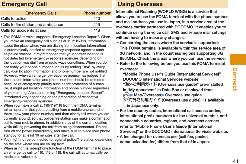 41ConnectEmergency CallEmergency Calls Phone numberCalls to police 110Calls to ﬁre station and ambulance 119Calls for accidents at sea 118 ⿠This FOMA terminal supports “Emergency Location Report”. When you make an emergency call such as at 110/119/118, information about the place where you are dialing from (location information) is automatically notiﬁed to emergency-response agencies such as police stations. It might happen that your correct location is not detected by emergency-response agencies depending on the location you dial from or radio wave conditions. When you do not notify your phone number such as by adding “184” by every call, your location information and phone number are not notiﬁed. However, when an emergency-response agency has judged that the location information and phone number should be detected because of emergency priority such as for protection of human life, it might get location information and phone number regardless of your setting. Areas and timing “Emergency Location Report” introduced vary depending on the preparation of respective emergency-response agencies. ⿠When you make a call at 110/119/118 from the FOMA terminal, tell an operator that you are calling from a mobile phone and let them know your phone number, and then clearly tell where you are currently around, so that police/ﬁre station can make a conﬁrmation call to your mobile phone. In addition, stay at the current location while talking preventing the call from being disconnected. Do not turn off the power immediately, and make sure to place your phone standby for at least 10 minutes after the call. ⿠You might not be connected to regional police/ﬁre station depending on the area where you are calling from. ⿠When using the videophone function of the FOMA terminal to place an emergency call to 110, 119 or 118, the call will automatically be made as a voice call.Using OverseasInternational Roaming (WORLD WING) is a service that allows you to use the FOMA terminal with the phone number and mail address you use in Japan, in a service area of the overseas carrier partnered with DOCOMO. It enables you to continue using the voice call, SMS and i-mode mail settings without having to make any changes. ⿠Concerning the areas where the service is supported: This FOMA terminal is available within the service area of 3G network, and in the countries/regions supporting 3G 850MHz. Check the areas where you can use the service. ⿠Refer to the following before you use this FOMA terminal overseas:・ “Mobile Phone User’s Guide [International Services]”・ DOCOMO International Services website・ “海外ご利用ガイド (Overseas use guide)” pre-installed in “My document” in Data Box or displayed from  m▶Map/Overseas▶Overseas use guide※“海外ご利用ガイド (Overseas use guide)” is available in Japanese only. ⿠For the country codes, international call access codes, international preﬁx numbers for the universal number, and connectable countries, regions, and overseas carriers, refer to “Mobile Phone User’s Guide [International Services]” or the DOCOMO International Services website. ⿠A fee charged for overseas use (call fee, packet communication fee) differs from that of in Japan.