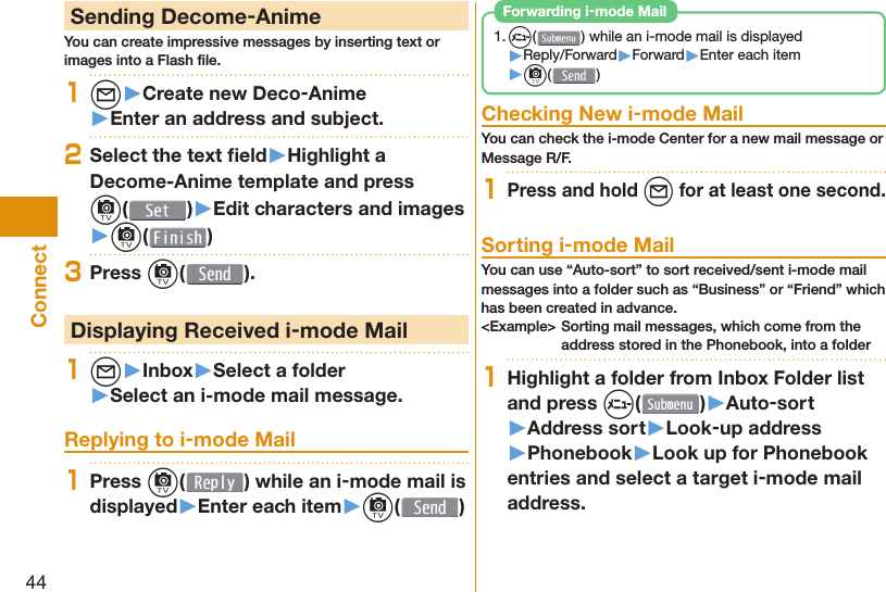 44Connect Sending Decome-AnimeYou can create impressive messages by inserting text or images into a Flash ﬁ le.1l▶Create new Deco-Anime▶Enter an address and subject.2Select the text ﬁ eld▶Highlight a Decome-Anime template and press c()▶Edit characters and images▶c( )3Press c( ). Displaying Received i-mode Mail1l▶Inbox▶Select a folder▶Select an i-mode mail message. Replying to i-mode Mail1Press c( ) while an i-mode mail is displayed▶Enter each item▶c( )1. m( ) while an i-mode mail is displayed▶Reply/Forward▶Forward▶Enter each item▶c( ) Forwarding i-mode Mail Checking New i-mode MailYou can check the i-mode Center for a new mail message or Message R/F.1Press and hold l for at least one second. Sorting i-mode MailYou can use “Auto-sort” to sort received/sent i-mode mail messages into a folder such as “Business” or “Friend” which has been created in advance.&lt;Example&gt; Sorting mail messages, which come from the address stored in the Phonebook, into a folder1Highlight a folder from Inbox Folder list and press m()▶Auto-sort▶Address sort▶Look-up address▶Phonebook▶Look up for Phonebook entries and select a target i-mode mail address.