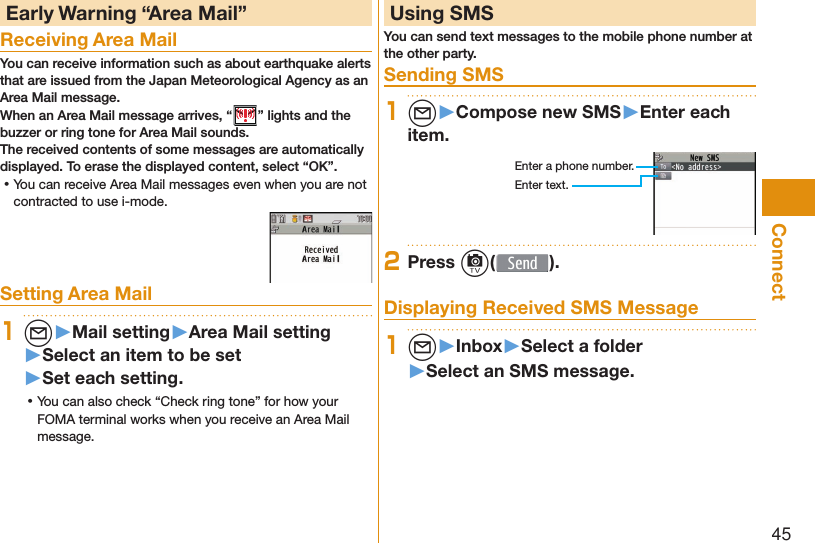 45Connect Early Warning “ Area Mail”Receiving Area MailYou can receive information such as about earthquake alerts that are issued from the Japan Meteorological Agency as an Area Mail message. When an Area Mail message arrives, “ ” lights and the buzzer or ring tone for Area Mail sounds.The received contents of some messages are automatically displayed. To erase the displayed content, select “OK”. ⿠You can receive Area Mail messages even when you are not contracted to use i-mode.Setting Area Mail1l▶Mail setting▶Area Mail setting▶Select an item to be set▶Set each setting. ⿠You can also check “Check ring tone” for how your FOMA terminal works when you receive an Area Mail message. Using SMSYou can send text messages to the mobile phone number at the other party.  Sending SMS1l▶Compose new SMS▶Enter each item.Enter a phone number.Enter text.2Press c( ). Displaying Received SMS Message1l▶Inbox▶Select a folder▶Select an SMS message.