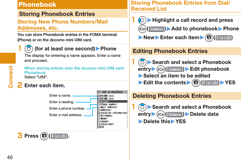 46Connect  Phonebook  Storing Phonebook EntriesStoring New Phone Numbers/Mail Addresses, etc.You can store Phonebook entries in the FOMA terminal (Phone) or on the docomo mini UIM card.1Zo (for at least one second)▶PhoneThe display for entering a name appears. Enter a name and proceed.When storing entries onto the docomo mini UIM card PhonebookSelect “UIM”.2Enter each item.Enter a name.Enter a reading.Enter a phone number.Enter a mail address.3Press c( ).Storing Phonebook Entries from Dial/Received List1Co▶Highlight a call record and press m()▶Add to phonebook▶Phone▶New▶Enter each item▶c( ) Editing Phonebook Entries1Zo▶Search and select a Phonebook entry▶m( )▶Edit phonebook▶Select an item to be edited▶Edit the contents▶c( )▶YES Deleting Phonebook Entries1Zo▶Search and select a Phonebook entry▶m( )▶Delete data▶Delete this▶YES