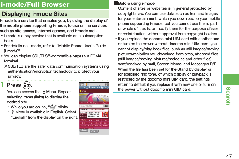 47Search i-mode/Full Browser    Displaying i-mode Sitesi-mode is a service that enables you, by using the display of the mobile phone supporting i-mode, to use online services such as site access, Internet access, and i-mode mail. ⿠i-mode is a pay service that is available on a subscription basis. ⿠For details on i-mode, refer to “Mobile Phone User’s Guide [i-mode]”. ⿠You can display SSL/TLS※-compatible pages via FOMA terminal.※SSL/TLS are the safer data communication systems using authentication/encryption technology to protect your privacy.1Press i.You can access the iMenu. Repeat selecting items (links) to display the desired site. ⿠While you are online, “ ” blinks. ⿠iMenu is available in English. Select “English” from the display on the right. ■Before using i-mode ⿠Content of sites or websites is in general protected by copyrights law. You can use data such as text and images for your entertainment, which you download to your mobile phone supporting i-mode, but you cannot use them, part or whole of it as is, or modify them for the purpose of sale or redistribution, without approval from copyright holders. ⿠If you replace the docomo mini UIM card with another one or turn on the power without docomo mini UIM card, you cannot display/play back ﬁ les, such as still images/moving pictures/melodies you download from sites, attached ﬁ les (still images/moving pictures/melodies and other ﬁ les) sent/received by mail, Screen Memo, and Messages R/F. ⿠When the ﬁ le has been set for the Stand-by display or for speciﬁ ed ring tone, of which display or playback is restricted by the docomo mini UIM card, the settings return to default if you replace it with new one or turn on the power without docomo mini UIM card.