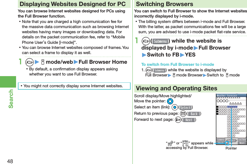 48Search Displaying Websites Designed for PCYou can browse Internet websites designed for PCs using the Full Browser function. ⿠Note that you are charged a high communication fee for the massive data communication such as browsing Internet websites having many images or downloading data. For details on the packet communication fee, refer to “Mobile Phone User’s Guide [i-mode]”. ⿠You can browse Internet websites composed of frames. You can select a frame to display it as well.1m▶imode/web▶Full Browser Home ⿠By default, a conﬁ rmation display appears asking whether you want to use Full Browser. ⿠You might not correctly display some Internet websites.Switching BrowsersYou can switch to Full Browser to show the Internet websites incorrectly displayed by i-mode. ⿠The billing system differs between i-mode and Full Browser. With the latter, as packet communications fee will be a large sum, you are advised to use i-mode packet ﬂ at-rate service.1m( ) while the website is displayed by i-mode▶Full Browser▶Switch to FB▶YESTo switch from Full Browser to i-mode1. m() while the website is displayed by Full Browser▶imode Browser▶Switch to imodeViewing and Operating SitesScroll display/Move highlighted/Move the pointer: MoSelect an item (link): Oo()Return to previous page: l()Forward to next page: i()“ ” or “ ” appears while accessing by Full Browser. Pointer