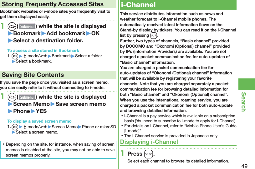 49Search Storing Frequently Accessed SitesBookmark websites or i-mode sites you frequently visit to get them displayed easily.1m( ) while the site is displayed▶Bookmark▶Add bookmark▶OK▶Select a destination folder.To access a site stored in Bookmark1. m▶imode/web▶Bookmark▶Select a folder▶Select a bookmark. Saving Site ContentsIf you save the page once you visited as a screen memo, you can easily refer to it without connecting to i-mode.1m( ) while the site is displayed▶Screen Memo▶Save screen memo▶Phone▶YESTo display a saved screen memo1. m▶imode/web▶Screen Memo▶Phone or microSD▶Select a screen memo. ⿠Depending on the site, for instance, when saving of screen memos is disabled at the site, you may not be able to save screen memos properly.  i-ChannelThis service distributes information such as news and weather forecast to i-Channel mobile phones. The automatically received latest information ﬂ ows on the Stand-by display by tickers. You can read it on the i-Channel list by pressing *r.Further, two types of channels, “Basic channel” provided by DOCOMO and “Okonomi (Optional) channel” provided by IPs (Information Providers) are available. You are not charged a packet communication fee for auto-updates of “Basic channel” information.You are charged a packet communication fee for auto-updates of “Okonomi (Optional) channel” information that will be available by registering your favorite channels. Note that you are charged separately a packet communication fee for browsing detailed information for both “Basic channel” and “Okonomi (Optional) channel”.When you use the international roaming service, you are charged a packet communication fee for both auto-update and browsing detailed information. ⿠i-Channel is a pay service which is available on a subscription basis (You need to subscribe to i-mode to apply for i-Channel). ⿠For details on i-Channel, refer to “Mobile Phone User’s Guide [i-mode]”. ⿠The i-Channel service is provided in Japanese only.Displaying i-Channel1Press r.Select each channel to browse its detailed information.