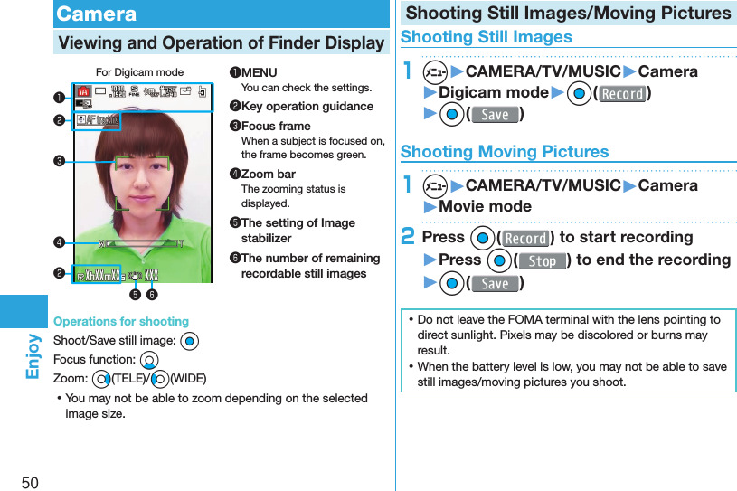 50Enjoy  CameraViewing and Operation of  Finder DisplayFor Digicam mode❶❸❹❺ ❻❷❷❶MENUYou can check the settings.❷Key operation guidance❸Focus frameWhen a subject is focused on, the frame becomes green.❹Zoom barThe zooming status is displayed.❺ The setting of Image stabilizer❻ The number of remaining recordable still imagesOperations for shootingShoot/Save still image: OoFocus function: XoZoom: Vo(TELE)/Co(WIDE) ⿠You may not be able to zoom depending on the selected image size.Shooting Still Images/Moving Pictures Shooting Still Images1m▶CAMERA/TV/MUSIC▶Camera▶Digicam mode▶Oo( )▶Oo( ) Shooting Moving Pictures1m▶CAMERA/TV/MUSIC▶Camera▶Movie mode2Press Oo( ) to start recording ▶Press Oo( ) to end the recording▶Oo( ) ⿠Do not leave the FOMA terminal with the lens pointing to direct sunlight. Pixels may be discolored or burns may result. ⿠When the battery level is low, you may not be able to save still images/moving pictures you shoot.