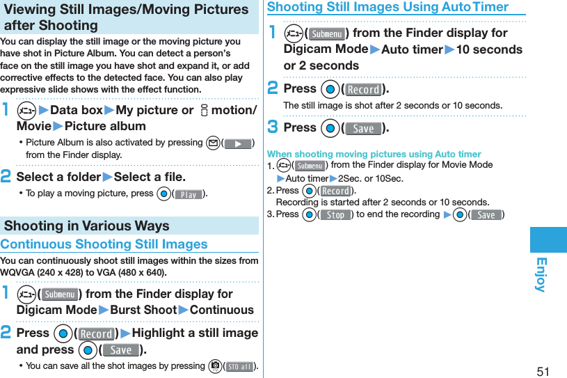 51Enjoy  Viewing Still Images/Moving Pictures after ShootingYou can display the still image or the moving picture you have shot in  Picture Album. You can detect a person’s face on the still image you have shot and expand it, or add corrective effects to the detected face. You can also play expressive slide shows with the effect function.1m▶Data box▶My picture or imotion/Movie▶Picture album ⿠Picture Album is also activated by pressing l( ) from the Finder display.2Select a folder▶Select a ﬁ le. ⿠To play a moving picture, press Oo( ).Shooting in Various Ways Continuous Shooting Still ImagesYou can continuously shoot still images within the sizes from WQVGA (240 x 428) to VGA (480 x 640).1m( ) from the Finder display for Digicam Mode▶Burst Shoot▶Continuous2Press Oo( )▶Highlight a still image and press Oo(). ⿠You can save all the shot images by pressing c( ). Shooting Still Images Using Auto Timer1m( ) from the Finder display for Digicam Mode▶Auto timer▶10 seconds or 2 seconds2Press Oo( ).The still image is shot after 2 seconds or 10 seconds.3Press Oo( ).When shooting moving pictures using Auto timer1. m() from the Finder display for Movie Mode▶Auto timer▶2Sec. or 10Sec.2. Press Oo( ).Recording is started after 2 seconds or 10 seconds.3. Press Oo() to end the recording ▶Oo( )