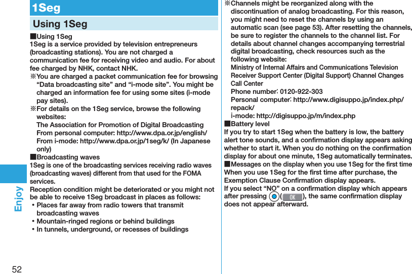 52Enjoy  1SegUsing 1Seg ■Using 1Seg1Seg is a service provided by television entrepreneurs (broadcasting stations). You are not charged a communication fee for receiving video and audio. For about fee charged by NHK, contact NHK.※You are charged a packet communication fee for browsing “Data broadcasting site” and “i-mode site”. You might be charged an information fee for using some sites (i-mode pay sites).※For details on the 1Seg service, browse the following websites: The Association for Promotion of Digital Broadcasting From personal computer: (http://www.dpa.or.jp/english/) From i-mode: (http://www.dpa.or.jp/1seg/k/) (In Japanese only) ■Broadcasting waves1Seg is one of the broadcasting services receiving radio waves (broadcasting waves) different from that used for the FOMA services. Reception condition might be deteriorated or you might not be able to receive 1Seg broadcast in places as follows: ⿠Places far away from radio towers that transmit broadcasting waves ⿠Mountain-ringed regions or behind buildings ⿠In tunnels, underground, or recesses of buildings※Channels might be reorganized along with the discontinuation of analog broadcasting. For this reason, you might need to reset the channels by using an automatic scan (see page 53). After resetting the channels, be sure to register the channels to the channel list. For details about channel changes accompanying terrestrial digital broadcasting, check resources such as the following website:Ministry of Internal Affairs and Communications Television Receiver Support Center (Digital Support) Channel Changes Call CenterPhone number： 0120-922-303Personal computer： (http://www.digisuppo.jp/index.php/repack/) ｉ-mode: (http://digisuppo.jp/m/index.php) ■Battery levelIf you try to start 1Seg when the battery is low, the battery alert tone sounds, and a conﬁ rmation display appears asking whether to start it. When you do nothing on the conﬁ rmation display for about one minute, 1Seg automatically terminates. ■Messages on the display when you use 1Seg for the ﬁ rst timeWhen you use 1Seg for the ﬁ rst time after purchase, the Exemption Clause Conﬁ rmation display appears.If you select “NO” on a conﬁ rmation display which appears after pressing *Oo(), the same conﬁ rmation display does not appear afterward.