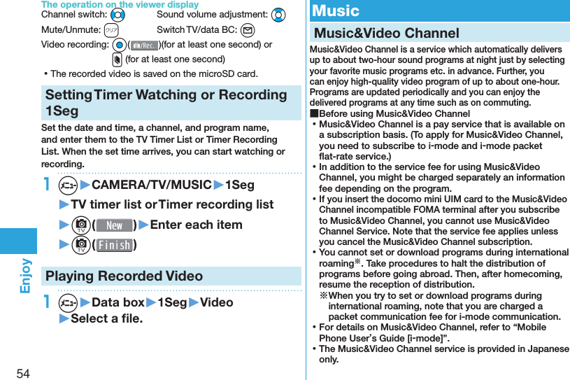 54EnjoyThe operation on the viewer displayChannel switch: No  Sound volume adjustment: BoMute/Unmute: r  Switch TV/data BC: l Video recording: O o()(for at least one second) or x (for at least one second) ⿠The recorded video is saved on the microSD card.Setting   Timer Watching or Recording 1SegSet the date and time, a channel, and program name, and enter them to the TV Timer List or Timer Recording List. When the set time arrives, you can start watching or recording. 1m▶CAMERA/TV/MUSIC▶1Seg▶TV timer list or Timer recording list▶c( )▶Enter each item▶c( )Playing Recorded  Video1m▶Data box▶1Seg▶Video▶Select a ﬁ le. Music Music&amp;Video ChannelMusic&amp;Video Channel is a service which automatically delivers up to about two-hour sound programs at night just by selecting your favorite music programs etc. in advance. Further, you can enjoy high-quality video program of up to about one-hour. Programs are updated periodically and you can enjoy the delivered programs at any time such as on commuting. ■Before using Music&amp;Video Channel ⿠Music&amp;Video Channel is a pay service that is available on a subscription basis. (To apply for Music&amp;Video Channel, you need to subscribe to i-mode and i-mode packet ﬂ at-rate service.) ⿠In addition to the service fee for using Music&amp;Video Channel, you might be charged separately an information fee depending on the program. ⿠If you insert the docomo mini UIM card to the Music&amp;Video Channel incompatible FOMA terminal after you subscribe to Music&amp;Video Channel, you cannot use Music&amp;Video Channel Service. Note that the service fee applies unless you cancel the Music&amp;Video Channel subscription. ⿠You cannot set or download programs during international roaming※. Take procedures to halt the distribution of programs before going abroad. Then, after homecoming, resume the reception of distribution.※When you try to set or download programs during international roaming, note that you are charged a packet communication fee for i-mode communication. ⿠For details on Music&amp;Video Channel, refer to “Mobile Phone User’s Guide [i-mode]”. ⿠The Music&amp;Video Channel service is provided in Japanese only.