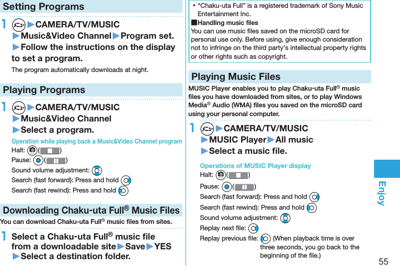 55EnjoySetting Programs1m▶CAMERA/TV/MUSIC▶Music&amp;Video Channel▶Program set.▶Follow the instructions on the display to set a program.The program automatically downloads at night.Playing Programs1m▶CAMERA/TV/MUSIC▶Music&amp;Video Channel▶Select a program.Operation while playing back a Music&amp;Video Channel programHalt: c( )Pause: Oo()Sound volume adjustment: BoSearch (fast forward): Press and hold VoSearch (fast rewind): Press and hold CoDownloading Chaku-uta Full® Music FilesYou can download Chaku-uta Full® music ﬁ les from sites.1Select a Chaku-uta Full® music ﬁ le from a downloadable site▶Save▶YES▶Select a destination folder. ⿠“Chaku-uta Full” is a registered trademark of Sony Music Entertainment Inc. ■Handling music ﬁ lesYou can use music ﬁ les saved on the microSD card for personal use only. Before using, give enough consideration not to infringe on the third party’s intellectual property rights or other rights such as copyright. Playing Music FilesMUSIC Player enables you to play Chaku-uta Full® music ﬁ les you have downloaded from sites, or to play Windows Media® Audio (WMA) ﬁ les you saved on the microSD card using your personal computer.1m▶CAMERA/TV/MUSIC▶MUSIC Player▶All music▶Select a music ﬁ le.  Operations of MUSIC Player displayHalt: c() Pause: Oo()Search (fast forward): Press and hold VoSearch (fast rewind): Press and hold CoSound volume adjustment: BoReplay next ﬁ le: VoReplay previous ﬁ le: Co (When playback time is over three seconds, you go back to the beginning of the ﬁ le.)