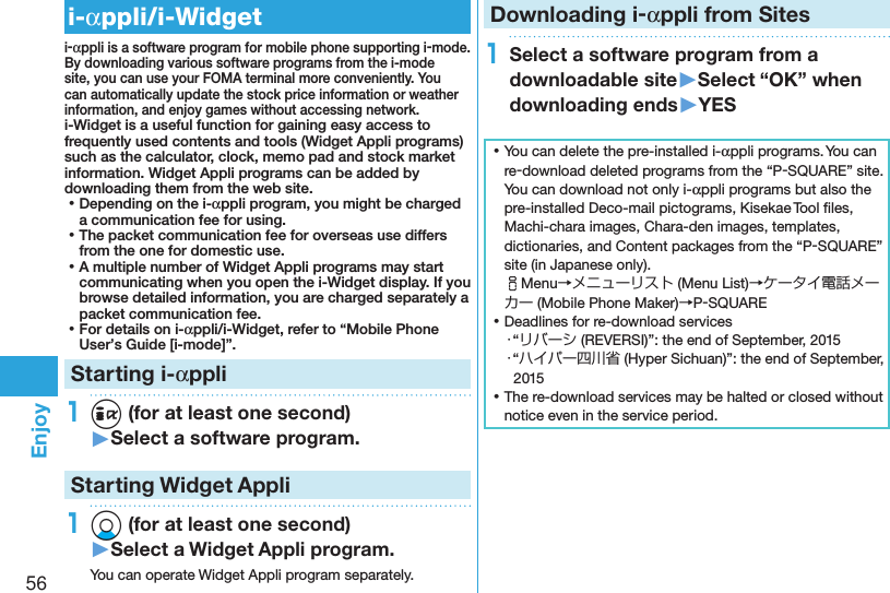 56Enjoyi-αppli/i-Widgeti-αppli is a software program for mobile phone supporting i-mode. By downloading various software programs from the i-mode site, you can use your FOMA terminal more conveniently. You can automatically update the stock price information or weather information, and enjoy games without accessing network.i-Widget is a useful function for gaining easy access to frequently used contents and tools (Widget Appli programs) such as the calculator, clock, memo pad and stock market information. Widget Appli programs can be added by downloading them from the web site. ⿠Depending on the i-αppli program, you might be charged a communication fee for using. ⿠The packet communication fee for overseas use differs from the one for domestic use. ⿠A multiple number of Widget Appli programs may start communicating when you open the i-Widget display. If you browse detailed information, you are charged separately a packet communication fee. ⿠For details on i-αppli/i-Widget, refer to “Mobile Phone User’s Guide [i-mode]”.Starting i-αppli1i (for at least one second)▶Select a software program.Starting Widget Appli1Xo (for at least one second)▶Select a Widget Appli program.You can operate Widget Appli program separately.Downloading i-αppli from Sites1Select a software program from a downloadable site▶Select “OK” when downloading ends▶YES ⿠You can delete the pre-installed i-αppli programs. You can re-download deleted programs from the “P-SQUARE” site. You can download not only i-αppli programs but also the pre-installed Deco-mail pictograms, Kisekae Tool ﬁles, Machi-chara images, Chara-den images, templates, dictionaries, and Content packages from the “P-SQUARE” site (in Japanese only). iMenu→メニューリスト (Menu List)→ケータイ電話メーカー (Mobile Phone Maker)→P-SQUARE ⿠Deadlines for re-download services・“リバーシ (REVERSI)”: the end of September, 2015・“ハイパー四川省 (Hyper Sichuan)”: the end of September, 2015 ⿠The re-download services may be halted or closed without notice even in the service period.