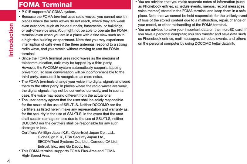 4IntroductionFOMA Terminal ⿠P-01E supports W-CDMA system. ⿠Because the FOMA terminal uses radio waves, you cannot use it in places where the radio waves do not reach, where they are weak even outdoors, such as inside tunnels, basements, or buildings, or out-of-service area. You might not be able to operate the FOMA terminal even when you are in a place with a ﬁne view such as in a high-rise building or apartment. Note that you may experience interruption of calls even if the three antennas respond to a strong radio wave, and you remain without moving to use the FOMA terminal. ⿠Since the FOMA terminal uses radio waves as the medium of telecommunication, calls may be tapped by a third party. However, the W-CDMA system automatically supports tapping prevention, so your conversation will be incomprehensible to the third party, because it is recognized as mere noise. ⿠The FOMA terminals change your voice into digital signals and send them to the other party. In places where the radio waves are weak, the digital signals may not be converted correctly, and in such a case, the voice may sound different from the actual one. ⿠The user hereby agrees that the user shall be solely responsible for the result of the use of SSL/TLS. Neither DOCOMO nor the certiﬁers as listed herein make any representation and warranty as for the security in the use of SSL/TLS. In the event that the user shall sustain damage or loss due to the use of SSL/TLS, neither DOCOMO nor the certiﬁers shall be responsible for any such damage or loss.Certiﬁers: VeriSign Japan K.K., Cybertrust Japan Co., Ltd.,  GlobalSign K.K., RSA Security Japan Ltd.,  SECOM Trust Systems Co., Ltd., Comodo CA Ltd.,  Entrust, Inc., and Go Daddy, Inc. ⿠This FOMA terminal supports FOMA Plus-Area and FOMA High-Speed Area. ⿠You are advised that you make separate notes of information (such as Phonebook entries, schedule events, memos, record messages, voice memos) stored in the FOMA terminal and keep them in a safe place. Note that we cannot be held responsible for the unlikely event of loss of the stored content due to a malfunction, repair, change of your model, or other mishandling of the FOMA terminal. ⿠You are advised to save your important data on the microSD card. If you have a personal computer, you can transfer and save data such as Phonebook entries, mail messages, schedule events, and others on the personal computer by using DOCOMO keitai datalink.