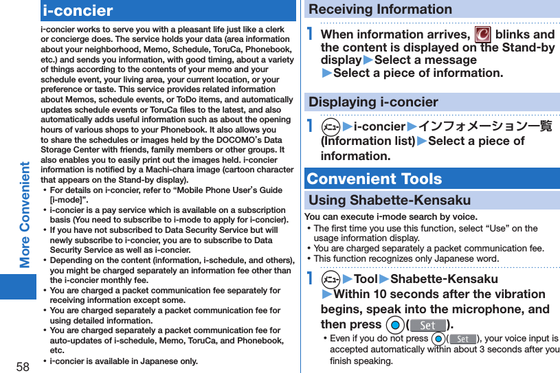 58More Convenient   i-concieri-concier works to serve you with a pleasant life just like a clerk or concierge does. The service holds your data (area information about your neighborhood, Memo, Schedule, ToruCa, Phonebook, etc.) and sends you information, with good timing, about a variety of things according to the contents of your memo and your schedule event, your living area, your current location, or your preference or taste. This service provides related information about Memos, schedule events, or ToDo items, and automatically updates schedule events or ToruCa ﬁ les to the latest, and also automatically adds useful information such as about the opening hours of various shops to your Phonebook. It also allows you to share the schedules or images held by the DOCOMO’s Data Storage Center with friends, family members or other groups. It also enables you to easily print out the images held. i-concier information is notiﬁ ed by a Machi-chara image (cartoon character that appears on the Stand-by display). ⿠For details on i-concier, refer to “Mobile Phone User’s Guide [i-mode]”. ⿠i-concier is a pay service which is available on a subscription basis (You need to subscribe to i-mode to apply for i-concier). ⿠If you have not subscribed to Data Security Service but will newly subscribe to i-concier, you are to subscribe to Data Security Service as well as i-concier. ⿠Depending on the content (information, i-schedule, and others), you might be charged separately an information fee other than the i-concier monthly fee. ⿠You are charged a packet communication fee separately for receiving information except some.  ⿠You are charged separately a packet communication fee for using detailed information. ⿠You are charged separately a packet communication fee for auto-updates of i-schedule, Memo, ToruCa, and Phonebook, etc. ⿠i-concier is available in Japanese only.Receiving Information1When information arrives,   blinks and the content is displayed on the Stand-by display▶Select a message▶Select a piece of information.Displaying i-concier1m▶i-concier▶インフォメーション一覧(Information list)▶Select a piece of information. Convenient Tools Using  Shabette-KensakuYou can execute i-mode search by voice. ⿠The ﬁ rst time you use this function, select “Use” on the usage information display. ⿠You are charged separately a packet communication fee. ⿠This function recognizes only Japanese word.1m▶Tool▶Shabette-Kensaku▶Within 10 seconds after the vibration begins, speak into the microphone, and then press Oo(). ⿠Even if you do not press Oo( ), your voice input is accepted automatically within about 3 seconds after you ﬁ nish speaking.