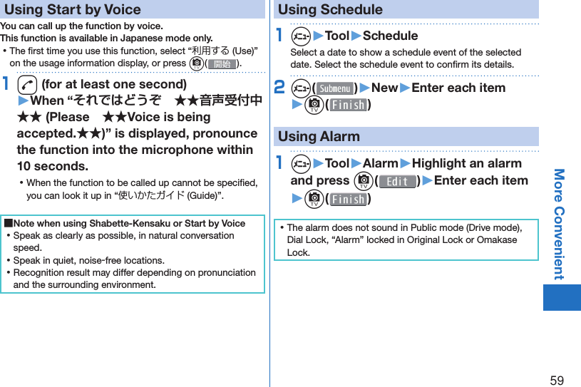 59More Convenient  Using Start by VoiceYou can call up the function by voice.This function is available in Japanese mode only. ⿠The ﬁ rst time you use this function, select “利用する (Use)” on the usage information display, or press c().1d (for at least one second)▶When “それではどうぞ　★★音声受付中★★ (Please　★★Voice is being accepted.★★)” is displayed, pronounce the function into the microphone within 10 seconds. ⿠When the function to be called up cannot be speciﬁ ed, you can look it up in “使いかたガイド (Guide)”. ■Note when using Shabette-Kensaku or Start by Voice ⿠Speak as clearly as possible, in natural conversation speed. ⿠Speak in quiet, noise-free locations. ⿠Recognition result may differ depending on pronunciation and the surrounding environment.   Using Schedule1m▶Tool▶ScheduleSelect a date to show a schedule event of the selected date. Select the schedule event to conﬁ rm its details.2m( )▶New▶Enter each item▶c( ) Using Alarm1m▶Tool▶Alarm▶Highlight an alarm and press c()▶Enter each item▶c( ) ⿠The alarm does not sound in Public mode (Drive mode), Dial Lock, “Alarm” locked in Original Lock or Omakase Lock.