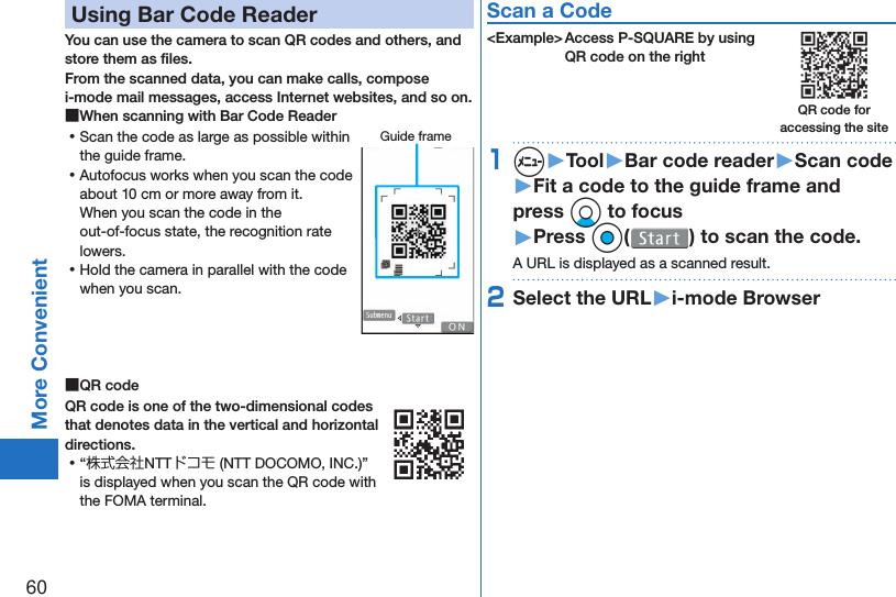 60More Convenient Using Bar Code ReaderYou can use the camera to scan QR codes and others, and store them as ﬁ les.From the scanned data, you can make calls, compose i-mode mail messages, access Internet websites, and so on. ■When scanning with Bar Code Reader ⿠Scan the code as large as possible within the guide frame. ⿠Autofocus works when you scan the code about 10 cm or more away from it.When you scan the code in the out-of-focus state, the recognition rate lowers. ⿠Hold the camera in parallel with the code when you scan. ■ QR codeQR code is one of the two-dimensional codes that denotes data in the vertical and horizontal directions. ⿠“株式会社NTTドコモ (NTT DOCOMO, INC.)” is displayed when you scan the QR code with the FOMA terminal.Scan a Code&lt;Example&gt; Access P-SQUARE by using QR code on the right1m▶Tool▶Bar code reader▶Scan code▶Fit a code to the guide frame and press Xo to focus▶Press Oo( ) to scan the code.A URL is displayed as a scanned result.2Select the URL▶i-mode BrowserGuide frameQR code for accessing the site