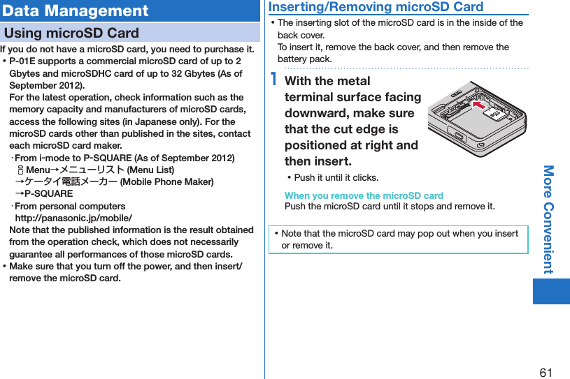 61More ConvenientData ManagementUsing microSD CardIf you do not have a microSD card, you need to purchase it.  ⿠P-01E supports a commercial microSD card of up to 2 Gbytes and microSDHC card of up to 32 Gbytes (As of September 2012). For the latest operation, check information such as the memory capacity and manufacturers of microSD cards, access the following sites (in Japanese only). For the microSD cards other than published in the sites, contact each microSD card maker.・From i-mode to P-SQUARE (As of September 2012)iMenu→メニューリスト (Menu List) →ケータイ電話メーカー (Mobile Phone Maker)  →P-SQUARE・From personal computers(http://panasonic.jp/mobile/)Note that the published information is the result obtained from the operation check, which does not necessarily guarantee all performances of those microSD cards. ⿠Make sure that you turn off the power, and then insert/remove the microSD card.Inserting/Removing microSD Card ⿠The inserting slot of the microSD card is in the inside of the back cover. To insert it, remove the back cover, and then remove the battery pack.1With the metal terminal surface facing downward, make sure that the cut edge is positioned at right and then insert. ⿠Push it until it clicks.When you remove the microSD cardPush the microSD card until it stops and remove it. ⿠Note that the microSD card may pop out when you insert or remove it.