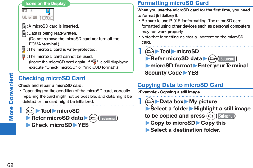 62More Convenient : A microSD card is inserted. : Data is being read/written.(Do not remove the microSD card nor turn off the FOMA terminal.) : The microSD card is write-protected. : The microSD card cannot be used.(Insert the microSD card again. If “ ” is still displayed, execute “Check microSD” or “microSD format”.)Icons on the Display Checking microSD CardCheck and repair a microSD card. ⿠Depending on the condition of the microSD card, correctly repairing the card might not be possible, and data might be deleted or the card might be initialized.1m▶Tool▶microSD▶Refer microSD data▶m( )▶Check microSD▶YES Formatting microSD CardWhen you use the microSD card for the ﬁ rst time, you need to format (initialize) it. ⿠Be sure to use P-01E for formatting. The microSD card formatted using other devices such as personal computers may not work properly. ⿠Note that formatting deletes all content on the microSD card.1m▶Tool▶microSD▶Refer microSD data▶m( )▶microSD format▶Enter your Terminal Security Code▶YES Copying Data to microSD Card&lt;Example&gt; Copying a still image1m▶Data box▶My picture▶Select a folder▶Highlight a still image to be copied and press m()▶Copy to microSD▶Copy this▶Select a destination folder.