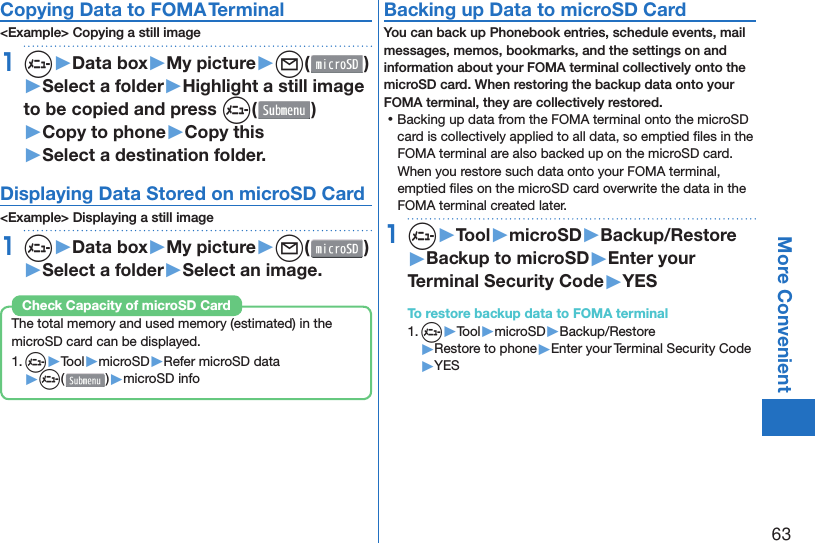 63More ConvenientCopying Data to FOMA Terminal&lt;Example&gt; Copying a still image1m▶Data box▶My picture▶l( )▶Select a folder▶Highlight a still image to be copied and press m()▶Copy to phone▶Copy this▶Select a destination folder.Displaying Data Stored on microSD Card&lt;Example&gt; Displaying a still image1m▶Data box▶My picture▶l( )▶Select a folder▶Select an image.The total memory and used memory (estimated) in the microSD card can be displayed.1. m▶Tool▶microSD▶Refer microSD data▶m( )▶microSD infoCheck Capacity of microSD Card Backing up Data to microSD CardYou can back up Phonebook entries, schedule events, mail messages, memos, bookmarks, and the settings on and information about your FOMA terminal collectively onto the microSD card. When restoring the backup data onto your FOMA terminal, they are collectively restored. ⿠Backing up data from the FOMA terminal onto the microSD card is collectively applied to all data, so emptied ﬁ les in the FOMA terminal are also backed up on the microSD card. When you restore such data onto your FOMA terminal, emptied ﬁ les on the microSD card overwrite the data in the FOMA terminal created later. 1m▶Tool▶microSD▶Backup/Restore▶Backup to microSD▶Enter your Terminal Security Code▶YESTo restore backup data to FOMA terminal1. m▶Tool▶microSD▶Backup/Restore▶Restore to phone▶Enter your Terminal Security Code▶YES