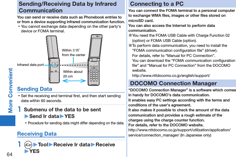 64More ConvenientSending/Receiving Data by Infrared CommunicationYou can send or receive data such as Phonebook entries to or from a device supporting infrared communication function. ⿠You cannot exchange data depending on the other party’s device or FOMA terminal.Within about 20 cmWithin ±15° from the centerInfrared data portSending Data ⿠Set the receiving end terminal ﬁrst, and then start sending data within 60 seconds.1Submenu of the data to be sent  ▶Send Ir data▶YES ⿠Procedure for sending data might differ depending on the data.Receiving Data1m▶Tool▶Receive Ir data▶Receive▶YESConnecting to a PCYou can connect the FOMA terminal to a personal computer to exchange WMA ﬁles, images or other ﬁles stored on microSD card.  You can also access the Internet to perform data communication.※You need the FOMA USB Cable with Charge Function 02 (option) or FOMA USB Cable (option).※To perform data communication, you need to install the “FOMA communication conﬁguration ﬁle” (driver). For details, refer to “Manual for PC Connection”. You can download the “FOMA communication conﬁguration ﬁle” and “Manual for PC Connection” from the DOCOMO website. (http://www.nttdocomo.co.jp/english/support/)DOCOMO Connection Manager“DOCOMO Connection Manager” is a software which comes in handy for DOCOMO’s data communication.It enables easy PC settings according with the terms and conditions of the user’s agreement.It also makes it possible to check the amount of the data communication and provides a rough estimate of the charges using the charge counter function. For details, refer to the DOCOMO website.(http://www.nttdocomo.co.jp/support/utilization/application/service/connection_manager/)(In Japanese only)