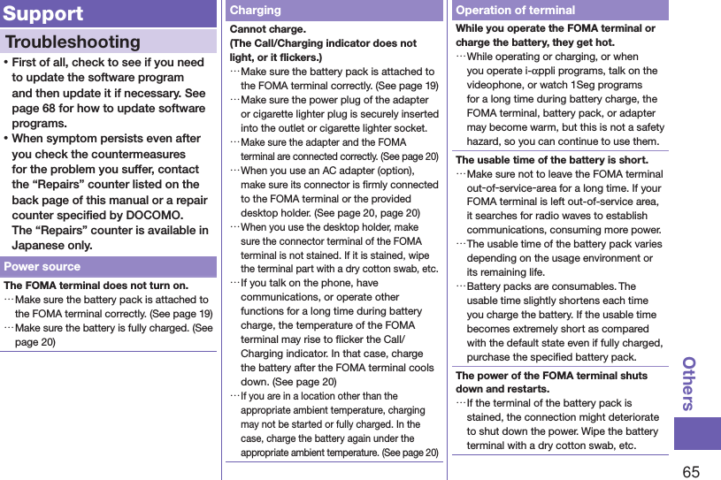 65OthersSupportTroubleshooting ⿠First of all, check to see if you need to update the software program and then update it if necessary. See page 68 for how to update software programs. ⿠When symptom persists even after you check the countermeasures for the problem you suffer, contact the “Repairs” counter listed on the back page of this manual or a repair counter speciﬁed by DOCOMO. The “Repairs” counter is available in Japanese only.Power sourceThe FOMA terminal does not turn on. …Make sure the battery pack is attached to the FOMA terminal correctly. (See page 19) …Make sure the battery is fully charged. (See page 20)ChargingCannot charge. (The Call/Charging indicator does not light, or it ﬂickers.) …Make sure the battery pack is attached to the FOMA terminal correctly. (See page 19) …Make sure the power plug of the adapter or cigarette lighter plug is securely inserted into the outlet or cigarette lighter socket. …Make sure the adapter and the FOMA terminal are connected correctly. (See page 20) …When you use an AC adapter (option), make sure its connector is ﬁrmly connected to the FOMA terminal or the provided desktop holder. (See page 20, page 20) …When you use the desktop holder, make sure the connector terminal of the FOMA terminal is not stained. If it is stained, wipe the terminal part with a dry cotton swab, etc. …If you talk on the phone, have communications, or operate other functions for a long time during battery charge, the temperature of the FOMA terminal may rise to ﬂicker the Call/Charging indicator. In that case, charge the battery after the FOMA terminal cools down. (See page 20) …If you are in a location other than the appropriate ambient temperature, charging may not be started or fully charged. In the case, charge the battery again under the appropriate ambient temperature. (See page 20)Operation of terminalWhile you operate the FOMA terminal or charge the battery, they get hot. …While operating or charging, or when you operate i-αppli programs, talk on the videophone, or watch 1Seg programs for a long time during battery charge, the FOMA terminal, battery pack, or adapter may become warm, but this is not a safety hazard, so you can continue to use them.The usable time of the battery is short. …Make sure not to leave the FOMA terminal out-of-service-area for a long time. If your FOMA terminal is left out-of-service area, it searches for radio waves to establish communications, consuming more power. …The usable time of the battery pack varies depending on the usage environment or its remaining life. …Battery packs are consumables. The usable time slightly shortens each time you charge the battery. If the usable time becomes extremely short as compared with the default state even if fully charged, purchase the speciﬁed battery pack.The power of the FOMA terminal shuts down and restarts. …If the terminal of the battery pack is stained, the connection might deteriorate to shut down the power. Wipe the battery terminal with a dry cotton swab, etc.