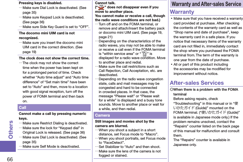 66OthersPressing keys is disabled. …Make sure Dial Lock is deactivated. (See page 35) …Make sure Keypad Lock is deactivated. (See page 36) …Make sure Side Key Guard is set to “OFF”. The docomo mini UIM card is not recognized. …Make sure you insert the docomo mini UIM card in the correct direction. (See page 19)The clock does not show the correct time. …The clock may not show the correct time when the power has been kept on for a prolonged period of time. Check whether “Auto time adjust” and “Auto time difference” of “Set main time” have been set to “Auto” and then, move to a location with good signal reception, turn off the power of FOMA terminal and then back on.CallCannot make a call by pressing numeric keys.  …Make sure Restrict Dialing is deactivated.  …Make sure the lock for “Keypad dial” in Original Lock is released. (See page 36) …Make sure Dial Lock is deactivated. (See page 35) …Make sure Self Mode is deactivated.Cannot talk.(“ ” does not disappear even if you move to another place.You cannot make or receive a call, though the radio wave conditions are not bad.) …Turn off and on the FOMA terminal, or remove and attach/insert the battery pack or docomo mini UIM card. (See page 19, page 21) …Depending on the characteristics of the radio waves, you may not be able to make or receive a call even if the FOMA terminal is “within service area” or “ ” is displayed for a radio wave condition. Move to another place and redial. …Make sure the call restrictions such as Call Rejection, Call Acceptation, etc. are deactivated. …Depending on the radio wave congestion state, calls and mail messages may be congested and hard to be connected in crowded places. In that case, the message “Please wait” or “Please wait for a while” is displayed and a busy tone sounds. Move to another place or wait for a while, and then redial.CameraStill images and movies shot by the camera are blurred. …When you shoot a subject in a short distance, set Focus mode to “Macro”. …When you shoot portraits, set Focus mode to “FaceDetect”. …Set Stabilizer to “Auto” and then shoot. …Make sure the lens of the camera is not fogged or stained. Warranty and  After-sales ServiceWarranty ⿠Make sure that you have received a warranty card provided at purchase. After checking the contents of the warranty card as well as “Shop name and date of purchase”, keep the warranty card in a safe place. If you notice that necessary items of the warranty card are not ﬁ lled in, immediately contact the shop where you purchased the FOMA terminal from. The term of the warranty is one year from the date of purchase. ⿠All or part of this product including the accessories may be modiﬁ ed for improvement without notice.After-sales Services◎ When there is a problem with the FOMA terminalBefore asking repairs, check “Troubleshooting” in this manual or in “使いかたガイド (Guide)” mounted on the FOMA terminal. (“使いかたガイド (Guide)” is available in Japanese mode only.) If the problem remains unsolved, contact the “Repairs” counter listed on the back page of this manual for malfunction and consult them.The “Repairs” counter is available in Japanese only.