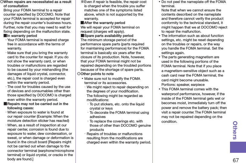 67Others◎ When repairs are necessitated as a result of consultationBring your FOMA terminal to a repair counter speciﬁed by DOCOMO. Note that your FOMA terminal is accepted for repair during the repair counter’s business hours. Further, note that you may need to wait for ﬁxing depending on the malfunction state. ■In warranty period・ Your FOMA terminal is repaired charge free in accordance with the terms of warranty.・ Make sure that you bring the warranty card to the counter for repair. If you do not show the warranty card, or when troubles or malfunctions are regarded to be caused by your mishandling (the damages of liquid crystal, connector, etc.), the repair cost is charged even within the warranty period.・ The cost for troubles caused by the use of devices and consumables other than those speciﬁed by DOCOMO is charged even within the warranty period. ■Repairs may not be carried out in the following cases:・ When exposure to water is found at our repair counter (Example: When the moisture detection sticker has reacted)・ When, as a result of inspection at our repair center, corrosion is found due to exposure to water, dew condensation, or sweat, or when damage or deformation is found in the circuit board [Repairs might not be carried out when damage to the connector terminal (earphone/microphone terminal) or liquid crystal, or cracks in the body are found.]※Even if repair is feasible, the repair cost is charged when the trouble you suffer matches one of the symptoms listed above, which is not supported by the warranty. ■After the warranty periodWe will repair your FOMA terminal on request (charges will apply). ■Spare parts availability periodThe minimum storage period of the performance spare parts (parts required for maintaining performance) for the FOMA terminal is basically six years after the closure of its production. Note, however, that your FOMA terminal might not be repaired depending on the troubled portions because of the shortage of spare parts.◎Other points to note ⿠Make sure not to modify the FOMA terminal or its accessories.・ We might reject to repair depending on the degrees of your modiﬁcation.  The following might be regarded as modiﬁcations:・ To put stickers, etc. onto the liquid crystal or keys・ To decorate the FOMA terminal using adhesives・ To replace the coverings etc. with those of other than DOCOMO genuine products・ Repairs of troubles or malfunctions resulting from the modiﬁcations are charged even within the warranty period. ⿠Do not peel the nameplate off the FOMA terminal. Note that when we cannot ensure the contents described on the nameplate and therefore cannot verify the product conformity to the technical standard, it might happen that we at DOCOMO reject to repair the malfunction. ⿠The information such as about function settings, etc. might be reset depending on the troubles or repairs, or the way you handle the FOMA terminal. Set the settings again. ⿠The parts generating magnetism are used in the following portions of the FOMA terminal. Note that if you place a magnetism-sensitive object such as a cash card near the FOMA terminal, the card might become unusable. Portions: speaker, earpiece ⿠This FOMA terminal comes with the waterproof performance, however, if the inside of the FOMA terminal gets wet or becomes moist, immediately turn off the power and remove the battery pack; then visit a repair counter. The FOMA terminal may not be repaired depending on the condition.