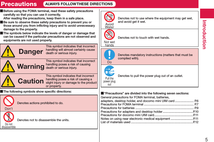 5Introduction ■Before using the FOMA terminal, read these safety precautions carefully so that you can use it correctly. After reading the precautions, keep them in a safe place. ■Be sure to observe these safety precautions to prevent you or those around you from inﬂicting injury and to avoid unnecessary damage to the property. ■The symbols below indicate the levels of danger or damage that can be caused if the particular precautions are not observed and equipments are not used properly.DangerThis symbol indicates that incorrect handling will almost certainly cause death or serious injury.WarningThis symbol indicates that incorrect handling poses a risk of causing death or serious injury.CautionThis symbol indicates that incorrect handling poses a risk of causing a slight injury or damage to the product or property. ■The following symbols show speciﬁc directions:Denotes actions prohibited to do.Denotes not to disassemble the units.Denotes not to use where the equipment may get wet, and avoid get it wet.Denotes not to touch with wet hands.Denotes mandatory instructions (matters that must be complied with).Denotes to pull the power plug out of an outlet. ■“Precautions” are divided into the following seven sections:General precautions for FOMA terminal, batteries,  adapters, desktop holder, and docomo mini UIM card ...................... P.6Precautions for FOMA terminal .......................................................... P.7Precautions for batteries .................................................................... P.9Precautions for adapters and desktop holder ...................................P.10Precautions for docomo mini UIM card .............................................P.11Notes on using near electronic medical equipment ..........................P.11List of materials used ........................................................................P.12Don’tDo notdisassembleAvoidWaterNot wethandsDoPull thepower plugoutPrecautions ALWAYS FOLLOW THESE DIRECTIONS