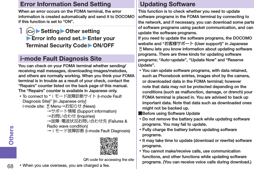 68OthersError Information Send SettingWhen an error occurs on the FOMA terminal, the error information is created automatically and send it to DOCOMO if this function is set to “ON”.1m▶Setting▶Other setting▶Error info send set.▶Enter your Terminal Security Code▶ON/OFFi-mode Fault Diagnosis SiteYou can check on your FOMA terminal whether sending/receiving mail messages, downloading images/melodies, and others are normally working. When you think your FOMA terminal is in trouble as a result of your check, contact the “Repairs” counter listed on the back page of this manual. The “Repairs” counter is available in Japanese only. ⿠To connect to “ｉモード故障診断サイト (i-mode Fault Diagnosis Site)” [in Japanese only]i-mode site: iMenu→お知らせ (News)→サポート情報 (Support information) →お問い合わせ (Inquiries) →故障・電波状況お問い合わせ先 (Failures &amp; Radio wave condition) →ｉモード故障診断 (i-mode Fault Diagnosis)QR code for accessing the site ⿠When you use overseas, you are charged a fee.Updating SoftwareThis function is to check whether you need to update software programs in the FOMA terminal by connecting to the network, and if necessary, you can download some parts of software programs using packet communication, and can update the software programs. If you need to update the software programs, the DOCOMO website and “お客様サポート (User support)” in Japanese iMenu lets you know information about updating software programs. There are three kinds for updating software programs; “Auto-update”, “Update Now” and “Reserve Update”.  ⿠You can update software programs, with data retained, such as Phonebook entries, images shot by the camera, or downloaded data in the FOMA terminal; however note that data may not be protected depending on the conditions (such as malfunction, damage, or drench) your FOMA terminal is placed in. You are advised to back up important data. Note that data such as downloaded ones might not be backed up. ■Before using Software Update ⿠Do not remove the battery pack while updating software programs. You may fail to update. ⿠Fully charge the battery before updating software programs. ⿠It may take time to update (download or rewrite) software programs. ⿠You cannot make/receive calls, use communication functions, and other functions while updating software programs. (You can receive voice calls during download.)